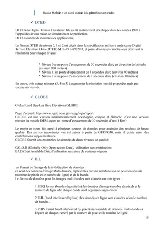 Radio Mobile : un outil d’aide à la planification radio

                   DTED
       DTED (ou Digital Terrain Elevation Data) a été initialement développé dans les années 1970 à
       l'appui des avions radar de simulation et de prédiction.
       DTED soutient de nombreuses applications,

       Le format DTED de niveau 0, 1 et 2 est décrit dans la spécification militaire américaine Digital
       Terrain Elevation Data (DTED) MIL-PRF-89020B, et parmi d'autres paramètres qui décrivent la
       résolution pour chaque niveau:


                         * Niveau 0 a un poste d'espacement de 30 secondes d'arc en direction de latitude
                         (environ 900 mètres)
                         * Niveau 1, un poste d'espacement de 3 secondes d'arc (environ 90 mètres)
                         * Niveau 2 a un poste d'espacement de 1 seconde d'arc (environ 30 mètres)

       En outre, trois autres niveaux (3, 4 et 5) à augmenter la résolution ont été proposées mais pas
       encore normalisés.

                   GLOBE

       Global Land One-km Base Elevation (GLOBE)

       Page d'accueil: http://www.ngdc.noaa.gov/mgg/topo/report/
       GLOBE est une version internationalement développée, conçue et élaborée ,c’est une version
       révisée du modèle DEM, ayant un poste d’espacement de 30 secondes d’arc (1 Km)

       Le projet en cours fait appel à plusieurs sources de données pour atteindre des resultats de haute
       qualité. Des parties importantes ont été prises à partir de GTOPO30, mais il existe aussi des
       contributions supplémentaires.
       GLOBE fournit des ensembles de données de deux niveaux de qualité:

       G.O.O.D (Globally Only Open-access Data), utilisation sans restrinction
       BAD (Best Available Data) l'utilisation restreinte de certaines régions

                   BIL
BIL est un format de l'image de la télédétection de données
       ce sont des données d'image Multi-bandes, représentés par une combinaison de position spatiale
       (nombre de pixels et le numéro de ligne) et de la bande.
       Le format de données pour les images multi-bandes sont classées en trois types :

                      1. BSQ format (bande séquentielle):les données d'image (nombre de pixels et le
                      numéro de ligne) de chaque bande sont organisées séparément.

                      2. BIL (band interleaved by line) :les données en ligne sont classées selon le nombre
                      de bandes .

                      3. BIP (format band interleaved by pixel) un ensemble de données multi-bandes à
                      l'égard de chaque, repéré par le numéro de pixel et le numéro de ligne
                                                                                                          19
 