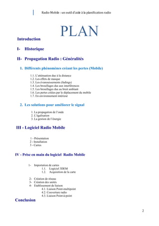 Radio Mobile : un outil d’aide à la planification radio




 Introduction

 I-   Historique

 II- Propagation Radio : Généralités

  1. Différents phénomènes créant les pertes (Mobile)
         1.1. L’atténuation due à la distance
         1.2. Les effets de masque
         1.3. Les évanouissements (fadings)
         1.4. Les brouillages dus aux interférences
         1.5. Les brouillages dus au bruit ambiant
         1.6. Les pertes créées par le déplacement du mobile
         1.7. En environnement intérieur


  2. Les solutions pour améliorer le signal
             1. La propagation de l’onde
             2. L’égalisation
             3. La gestion de l’énergie


III - Logiciel Radio Mobile

         1 - Présentation
         2 - Installation
         3 - Cartes


IV - Prise en main du logiciel Radio Mobile

        1-     Importation de cartes
                    1.1. Logiciel 3DEM
                    1.2. Acquisition de la carte

        2- Création de réseau
        3- Création des unités
        4- Etablissement de liaison
                 4.1. Liaison Point-multipoint
                 4.2. Couverture radio
                 4.3. Liaison Point-à-point
Conclusion

                                                                               2
 