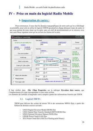 Radio Mobile : un outil d’aide à la planification radio


IV - Prise en main du logiciel Radio Mobile
            1- Importation de cartes :
        Pour commencer, il nous faut les données topographiques de notre carte qu’on a téléchargé
 au préalable, pour cela on utilise le logiciel 3DEM qui prend en charge plusieurs types de cartes et
 qui nous permet de nous situer sur la carte, sans cet outil de positionnement on se retrouve avec
 une carte bleue signalant ainsi qu’on est hors les limites de la carte.




Il faut vérifier dans File >Map Propreties sur la rubrique Elevation data source, que
l’emplacement et le type correspondant à votre carte est bon.
Les données de Latitude et longitudes sont à remplir à partir des informations fournies par 3DEM.

              1.1. Logiciel 3DEM :
       3DEM peut délivrer des scènes de terrain 3D et des animations MPEG flyby à partir des
       fichiers de données sources suivants :

              -   USGS Digital Elevation Model (DEM) files
              -   USGS Spatial Data Transfer Standard (SDTS DEM) files
              -   USGS National Elevation Dataset (NED) files
              -   LIDAR Point Cloud (LAS) files
              -   XYZ Point Cloud files (ASCII or floating point binary)

                                                                                                  20
 