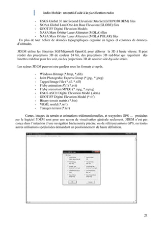 Radio Mobile : un outil d’aide à la planification radio

              - USGS Global 30 Arc Second Elevation Data Set (GTOPO30 DEM) files
              - NOAA Global Land One-km Base Elevation (GLOBE) files
              - GEOTIFF Digital Elevation Models
              - NASA Mars Orbiter Laser Altimeter (MOLA) files
              - NASA Mars Orbiter Laser Altimeter (MOLA POLAR) files
  En plus de tout fichier de données topographiques organisé en lignes et colonnes de données
 d’altitudes.

 3DEM utilise les librairies SGI/Microsoft OpenGL pour délivrer la 3D à haute vitesse. Il peut
 render des projections 3D de couleur 24 bit, des projections 3D red-blue qui requièrent des
 lunettes red-blue pour les voir, ou des projections 3D de couleur side-by-side stereo.

 Les scènes 3DEM peuvent etre gardées sous les formats ci-après.

              -   Windows Bitmap (*.bmp, *.dib)
              -   Joint Photograhic Experts Group (*.jpg,, *.jpeg)
              -   Tagged Image File (*.tif, *.tiff)
              -   Flyby animation AVI (*.avi)
              -   Flyby animation MPEG (*.mpg, *.mpeg)
              -   USGS ASCII Digital Elevation Model (.dem)
              -   GEOTIFF Digital Elevation Model (*.tif)
              -   Binary terrain matrix (*.bin)
              -   VRML world (*.wrl)
              -   Terragen terrain (*.ter)

        Cartes, images du terrain et animations tridimensionnelles, et waypoints GPS … produites
par le logiciel 3DEM sont pour une raison de visualisation générale seulement. 3DEM n’est pas
conçu dans l’intention d’une navigation backcountry précise, ou de référenciassions GPS, ou toutes
autres utilisations spécialisées demandant un positionnement de haute définition.




                                                                                               21
 