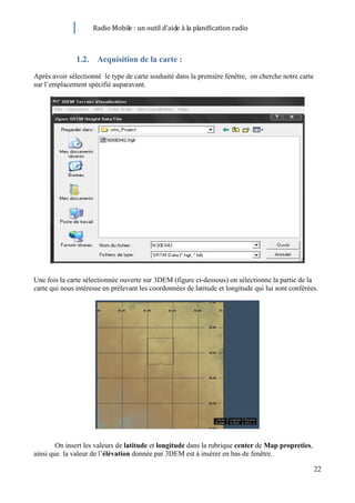 Radio Mobile : un outil d’aide à la planification radio



               1.2. Acquisition de la carte :
Après avoir sélectionné le type de carte souhaité dans la première fenêtre, on cherche notre carte
sur l’emplacement spécifié auparavant.




Une fois la carte sélectionnée ouverte sur 3DEM (figure ci-dessous) on sélectionne la partie de la
carte qui nous intéresse en prélevant les coordonnées de latitude et longitude qui lui sont conférées.




        On insert les valeurs de latitude et longitude dans la rubrique center de Map propreties,
ainsi que la valeur de l’élévation donnée par 3DEM est à insérer en bas de fenêtre.

                                                                                                     22
 