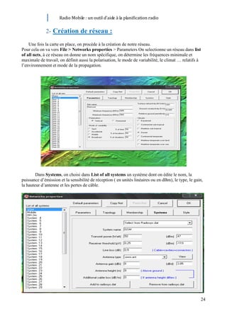 Radio Mobile : un outil d’aide à la planification radio


             2- Création de réseau :

    Une fois la carte en place, on procède à la création de notre réseau.
Pour cela on va vers File > Networks properties > Parameters On selectionne un réseau dans list
of all nets, à ce réseau on donne un nom spécifique, on détermine les fréquences minimale et
maximale de travail, on définit aussi la polarisation, le mode de variabilité, le climat … relatifs à
l’environnement et mode de la propagation.




        Dans Systems, on choisi dans List of all systems un système dont on édite le nom, la
puissance d’émission et la sensibilité de réception ( en unités linéaires ou en dBm), le type, le gain,
la hauteur d’antenne et les pertes de câble.




                                                                                                     24
 