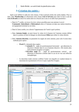 Radio Mobile : un outil d’aide à la planification radio


             3- Création des unités :
    Après avoir définit le cadre de votre réseau, il faut à présent mettre des unités dedans. Pour ce
faire, dans Membership on sélectionne notre réseau (List of all nets) puis dans la liste à coté de
List of all units on choisi les unités dont on a besoin une à une et on édite leurs paramètres :

     o Dans le 1er combo, on trouve les trois valeurs possibles pour une antenne à savoir :
       Commande, Subordinate et Rebroadcast selon si l’antenne est dans une station émettrice,
       un équipement terminal ou un relais.

     o Dans le 2eme combo, on a choisir l’appartenance de l’unité à quel système.

     o Dans Antenna height, on peut laisser la valeur de la hauteur de l’antenne comme définit
        dans le système ou bien la changer en sélectionnant Other puis éditer la valeur désirée.

     o Dans Antenna direction, on paramètre les angles de notre antenne, pour cela il existe deux
        méthode pour opérer :

              -   Fixed (°) : demande deux angles :
                            Azimuth (°) – angle de positionnement horizontal – qui détermine la
                               direction à donner dans le cas d’antenne directive (On montre plus
                               tard comment récupérer cet angle).
                            Elevation angle (°) - angle de positionnement vertical – qui
                               détermine la direction à donner dans le cas où on vise une réflexion
                               ionosphérique.

              -   Le deuxième mode consiste à définir l’unité vers laquelle on voudrait donner le
                  maximum de rayonnement et là on n’a pas à spécifier d’angles.




                                                                                                  25
 