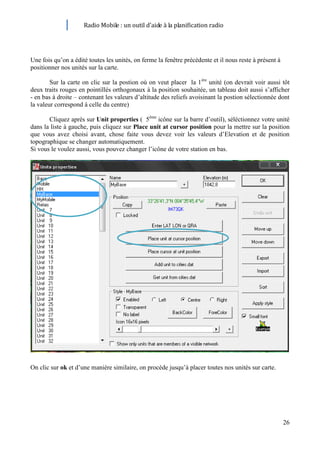 Radio Mobile : un outil d’aide à la planification radio




Une fois qu’on a édité toutes les unités, on ferme la fenêtre précédente et il nous reste à présent à
positionner nos unités sur la carte.

        Sur la carte on clic sur la postion où on veut placer la 1ère unité (on devrait voir aussi tôt
deux traits rouges en pointillés orthogonaux à la position souhaitée, un tableau doit aussi s’afficher
- en bas à droite – contenant les valeurs d’altitude des reliefs avoisinant la postion sélectionnée dont
la valeur correspond à celle du centre)

       Cliquez après sur Unit properties ( 5ème icône sur la barre d’outil), séléctionnez votre unité
dans la liste à gauche, puis cliquez sur Place unit at cursor position pour la mettre sur la position
que vous avez choisi avant, chose faite vous devez voir les valeurs d’Elevation et de position
topographique se changer automatiquement.
Si vous le voulez aussi, vous pouvez changer l’icône de votre station en bas.




On clic sur ok et d’une manière similaire, on procède jusqu’à placer toutes nos unités sur carte.




                                                                                                        26
 