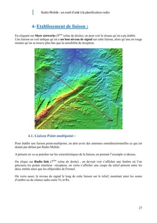 Radio Mobile : un outil d’aide à la planification radio



             4- Etablissement de liaison :
En cliquant sur Show networks (9ème icône de droite), on peut voir le réseau qu’on a pu établir.
Une liaison en vert indique qu’on a un bon niveau de signal sur cette liaison, alors qu’une en rouge
montre qu’on se trouve plus bas que la sensibilité de réception.




          4.1. Liaison Point-multipoint :
Pour établir une liaison point-multipoint, on doit avoir des antennes omnidirectionnelles ce qui est
donné par défaut par Radio Mobile.

A présent on va se pencher sur les caractéristiques de la liaison, en prenant l’exemple ci-dessus.

On clique sur Radio link (7ème icône de droite) , on devrait voir s’afficher une fenêtre où l’on
précisera les points émetteur –récepteur, on verra s’afficher une coupe du relief présent entre les
deux entités ainsi que les ellipsoïdes de Fresnel.

On verra aussi, le niveau du signal le long de cette liaison sur le relief, montrant ainsi les zones
d’ombre ou de silence radio entre Tx et Rx.




                                                                                                     27
 