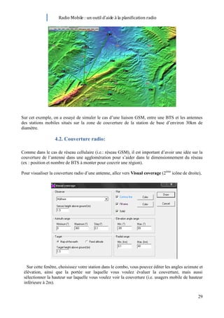 Radio Mobile : un outil d’aide à la planification radio




Sur cet exemple, on a essayé de simuler le cas d’une liaison GSM, entre une BTS et les antennes
des stations mobiles situés sur la zone de couverture de la station de base d’environ 30km de
diamètre.

                  4.2. Couverture radio:

Comme dans le cas de réseau cellulaire (i.e.: réseau GSM), il est important d’avoir une idée sur la
couverture de l’antenne dans une agglomération pour s’aider dans le dimensionnement du réseau
(ex : position et nombre de BTS à monter pour couvrir une région).

Pour visualiser la couverture radio d’une antenne, allez vers Visual coverage (2ème icône de droite),




   Sur cette fenêtre, choisissez votre station dans le combo, vous pouvez éditer les angles azimute et
 élévation, ainsi que la portée sur laquelle vous voulez évaluer la couverture, mais aussi
 sélectionner la hauteur sur laquelle vous voulez voir la couverture (i.e. usagers mobile de hauteur
 inférieure à 2m).


                                                                                                   29
 