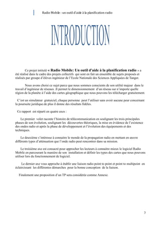 Radio Mobile : un outil d’aide à la planification radio




        Ce projet intitulé « Radio Mobile: Un outil d'aide à la planification radio » a
été réalisé dans le cadre des projets collectifs qui sont en fait un ensemble de sujets proposés et
réalisés par groupe d’élèves ingénieur de l’Ecole Nationale des Sciences Appliquées de Tanger.

        Nous avons choisi ce sujet parce que nous sommes conscients de son utilité majeur dans le
travail d’ingénieur de réseaux .Il permet le dimensionnement d’un réseau sur n’importe quelle
région de la planète à l’aide des cartes géographique que nous pouvons les télécharger gratuitement.

  C’est un simulateur gratuiciel, chaque personne peut l’utiliser sans avoir aucune peur concernant
la poursuite juridique.de plus il donne des résultats fidèles.

 Ce rapport est réparti en quatre axes :

    Le premier volet raconte l’histoire de télécommunication en soulignant les trois principales
phases de son évolution, soulignant les découvertes théoriques, la mise en évidence de l’existence
des ondes radio et après la phase de développement et l’évolution des équipements et des
techniques.

    Le deuxième s’intéresse à connaitre le monde de la propagation radio en mettant en œuvre
différents types d’atténuation que l’onde radio peut rencontrer dans sa mission.

     Le troisième axe est consacré pour approcher les lecteurs à connaitre mieux le logiciel Radio
Mobile en parcourant la manière de son installation et définir les types des cartes que nous pouvons
utiliser lors du fonctionnement de logiciel.

     Le dernier axe vous approche à établir une liaison radio point to point et point to multipoint en
éclaircissant les différentes démarches pour la bonne conception de la liaison.

  Finalement une proposition d’un TP sera considérée comme Annexe.




                                                                                                      3
 