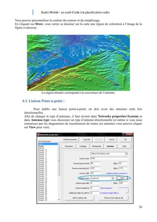 Radio Mobile : un outil d’aide à la planification radio

Vous pouvez personnaliser la couleur du contour et du remplissage.
En cliquant sur Draw, vous verrez se dessiner sur la carte une région de coloration à l’image de la
figure ci-dessous.




                    La région bleutée correspond à la couverture de l’antenne.

     4.3. Liaison Point-à-point :

               Pour établir une liaison point-à-point, on doit avoir des antennes cette fois
       directionnelles.
       Afin de changer le type d’antennes, il faut revenir dans Networks properties>Systems et
       dans Antenna type vous choisissez un type d’antenne directionnelle (et même si vous nous
       connaissez pas les diagrammes de rayonnement de toutes ces antennes vous pouvez cliquer
       sur View pour voir).




                                                                                                30
 