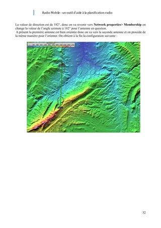 Radio Mobile : un outil d’aide à la planification radio


La valeur de direction est de 182°, donc on va revenir vers Network properties> Membership on
change la valeur de l’angle azimute à 182° pour l’antenne en question.
 A présent la première antenne est bien orientée donc on va vers la seconde antenne et on procède de
la même manière pour l’orienter. On obtient à la fin la configuration suivante :




                                                                                                 32
 