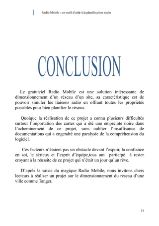 Radio Mobile : un outil d’aide à la planification radio




  Le gratuiciel Radio Mobile est une solution intéressante de
dimensionnement d’un réseau d’un site, sa caractéristique est de
pouvoir simuler les liaisons radio en offrant toutes les propriétés
possibles pour bien planifier le réseau.

   Quoique la réalisation de ce projet a connu plusieurs difficultés
surtout l’importation des cartes qui a été une empreinte noire dans
l’acheminement de ce projet, sans oublier l’insuffisance de
documentations qui a engendré une paralysie de la compréhension du
logiciel.

   Ces facteurs n’étaient pas un obstacle devant l’espoir, la confiance
en soi, le sérieux et l’esprit d’équipe,tous ont participé à rester
croyant à la réussite de ce projet qui n’était un jour qu’un rêve.

    D’après la saisie du magique Radio Mobile, nous invitons chers
lecteurs à réaliser un projet sur le dimensionnement du réseau d’une
ville comme Tanger.




                                                                        33
 