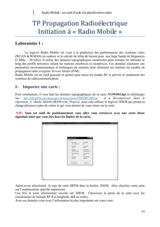 Radio Mobile : un outil d’aide à la planification radio


             TP Propagation Radioélectrique
              Initiation à « Radio Mobile »
Laboratoire 1 :

       Le logiciel Radio Mobile est voué à la prédiction des performances des systèmes radio
(WLAN & WMAN) en outdoor et le calcule du bilan de liaison pour une large bande de fréquences
(2 MHz – 20 GHz). Il utilise des données topographiques numérisées pour extraire les altitudes le
long des profils terrestres reliant les stations émettrices et réceptrices. Ces données s'ajoutent aux
paramètres environnementaux et techniques du système pour alimenter les routines du modèle de
propagation radio Irregular Terrain Model (ITM).
Radio Mobile est un outil puissant et gratuit pour tracer les modes RF et prévoir le rendement des
systèmes de radiocommunication.

I-    Importer une carte :
Pour commencer, il vous faut les données topographiques de la carte N33W005.hgt (à télécharger
sur : ftp://e0srp01u.ecs.nasa.gov/srtm/version2/SRTM3/Africa/         et à décompresser dans le
répertoire C:Radio MobileSRTMsrtm_Project), pour cela utilisez le logiciel 3DEM qui prend en
charge plusieurs types de cartes et qui vous permet de vous situer sur la carte.

 N.B : Sans cet outil de positionnement vous allez vous retrouver avec une carte bleue
signalant ainsi que vous êtes hors les limites de la carte.




Après avoir sélectionné le type de carte SRTM dans la fenêtre 3DEM, allez chercher votre carte
sur l’emplacement spécifié auparavant.
Une fois la carte sélectionnée ouverte sur 3DEM, Choisissez la partie de la carte avec les
coordonnées de latitude 33 .5 et longitude -4.5 au centre.
Avec ses données vous avez l’information la plus importante sur votre carte.


                                                                                                   35
 