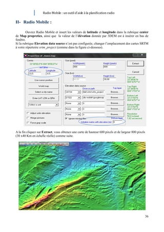 Radio Mobile : un outil d’aide à la planification radio

II- Radio Mobile :

        Ouvrez Radio Mobile et insert les valeurs de latitude et longitude dans la rubrique center
de Map propreties, ainsi que la valeur de l’élévation donnée par 3DEM est à insérer en bas de
fenêtre.
Si la rubrique Elevation data source n’est pas configurée, changer l’emplacement des cartes SRTM
à votre répertoire srtm_project (comme dans la figure ci-dessous).




A la fin cliquez sur Extract, vous obtenez une carte de hauteur 600 pixels et de largeur 800 pixels
(30 x40 Km en échelle réelle) comme suite.




                                                                                                      36
 