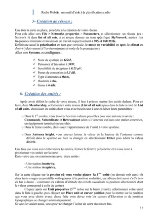 Radio Mobile : un outil d’aide à la planification radio

             5- Création de réseau :

Une fois la carte en place, procédez à la création de votre réseau.
Pour cela allez vers File > Networks properties > Parameters, et sélectionnez un réseau (ex :
Network 1) dans list of all nets, à ce réseau donnez un nom spécifique MyNetwork, mettez les
fréquences minimale et maximale de travail respectivement à 905 et 960 MHz.
Définissez aussi la polarisation en tant que verticale, le mode de variabilité en spot, le climat en
desert (relativement à l’environnement et mode de la propagation).
Allez vers Systems, et configurez :

                 Nom du système en GSM,
                 Puissance d’émission à 50W,
                 Sensibilité du récepteur à 0.25 µV,
                 Pertes de connexion à 0.5 dB,
                 Type d’antennes à Omni,
                 Hauteurs à 8m,
                 Gains à 6 dBi.

   6- Création des unités :
    Après avoir définit le cadre de votre réseau, il faut à présent mettre des unités dedans. Pour ce
faire, dans Membership, sélectionnez votre réseau (List of all nets) puis dans la liste à coté de List
of all units, choisissez les unités dont vous avez besoin une à une et éditez leurs paramètres :

     o Dans le 1er combo, vous trouvez les trois valeurs possibles pour une antenne à savoir :
       Commande, Subordinate et Rebroadcast selon si l’antenne est dans une station émettrice,
       un équipement terminal ou un relais.
     o Dans le 2eme combo, choisissez l’appartenance de l’unité à votre système.

     o Dans Antenna height, vous pouvez laisser la valeur de la hauteur de l’antenne comme
        définit dans le système ou bien la changer en sélectionnant Other puis éditer la valeur
        désirée.

Une fois que vous avez édité toutes les unités, fermez la fenêtre précédente et il vous reste à
positionner vos unités sur la carte.
Dans votre cas, on commencera avec deux unités :

       - Une station émettrice,
       - Une station réceptrice,

Sur la carte cliquez sur la postion où vous voulez placer la 1ère unité (on devrait voir aussi tôt
deux traits rouges en pointillés orthogonaux à la position souhaitée, un tableau doit aussi s’afficher-
en bas à droite – contenant les valeurs d’altitude des reliefs avoisinant la position sélectionnée dont
la valeur correspond à celle du centre)
        Cliquez après sur Unit properties (5ème icône sur la barre d’outil), sélectionnez votre unité
dans la liste à gauche, puis cliquez sur Place unit at cursor position pour la mettre sur la position
que vous avez choisi avant, chose faite vous devez voir les valeurs d’Elevation et de position
topographique se changer automatiquement.
Si vous le voulez aussi, vous pouvez changer l’icône de votre station en bas.
                                                                                                     37
 