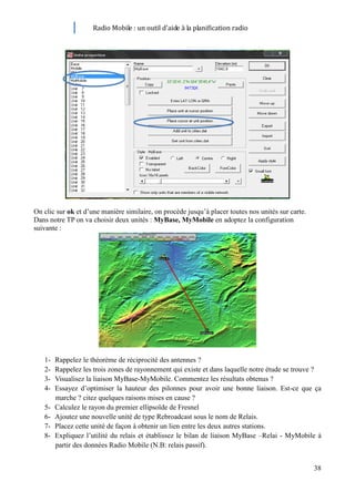 Radio Mobile : un outil d’aide à la planification radio




On clic sur ok et d’une manière similaire, on procède jusqu’à placer toutes nos unités sur carte.
Dans notre TP on va choisir deux unités : MyBase, MyMobile en adoptez la configuration
suivante :




   1-   Rappelez le théorème de réciprocité des antennes ?
   2-   Rappelez les trois zones de rayonnement qui existe et dans laquelle notre étude se trouve ?
   3-   Visualisez la liaison MyBase-MyMobile. Commentez les résultats obtenus ?
   4-   Essayez d’optimiser la hauteur des pilonnes pour avoir une bonne liaison. Est-ce que ça
        marche ? citez quelques raisons mises en cause ?
   5-   Calculez le rayon du premier ellipsoïde de Fresnel
   6-   Ajoutez une nouvelle unité de type Rebroadcast sous le nom de Relais.
   7-   Placez cette unité de façon à obtenir un lien entre les deux autres stations.
   8-   Expliquez l’utilité du relais et établissez le bilan de liaison MyBase –Relai - MyMobile à
        partir des données Radio Mobile (N.B: relais passif).


                                                                                                    38
 