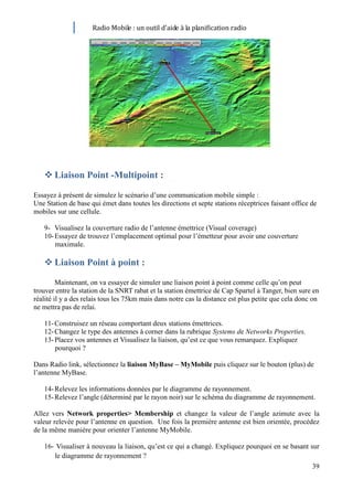 Radio Mobile : un outil d’aide à la planification radio




    Liaison Point -Multipoint :

Essayez à présent de simulez le scénario d’une communication mobile simple :
Une Station de base qui émet dans toutes les directions et septe stations réceptrices faisant office de
mobiles sur une cellule.

   9- Visualisez la couverture radio de l’antenne émettrice (Visual coverage)
   10- Essayez de trouvez l’emplacement optimal pour l’émetteur pour avoir une couverture
       maximale.

    Liaison Point à point :

         Maintenant, on va essayer de simuler une liaison point à point comme celle qu’on peut
trouver entre la station de la SNRT rabat et la station émettrice de Cap Spartel à Tanger, bien sure en
réalité il y a des relais tous les 75km mais dans notre cas la distance est plus petite que cela donc on
ne mettra pas de relai.

   11- Construisez un réseau comportant deux stations émettrices.
   12- Changez le type des antennes à corner dans la rubrique Systems de Networks Properties.
   13- Placez vos antennes et Visualisez la liaison, qu’est ce que vous remarquez. Expliquez
       pourquoi ?

Dans Radio link, sélectionnez la liaison MyBase – MyMobile puis cliquez sur le bouton (plus) de
l’antenne MyBase.

   14- Relevez les informations données par le diagramme de rayonnement.
   15- Relevez l’angle (déterminé par le rayon noir) sur le schéma du diagramme de rayonnement.

Allez vers Network properties> Membership et changez la valeur de l’angle azimute avec la
valeur relevée pour l’antenne en question. Une fois la première antenne est bien orientée, procédez
de la même manière pour orienter l’antenne MyMobile.

   16- Visualiser à nouveau la liaison, qu’est ce qui a changé. Expliquez pourquoi en se basant sur
      le diagramme de rayonnement ?
                                                                                                 39
 