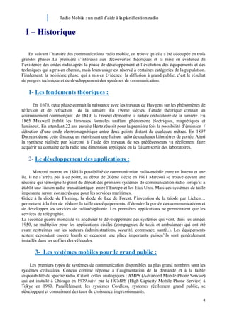 Radio Mobile : un outil d’aide à la planification radio


  I – Historique

    En suivant l’histoire des communications radio mobile, on trouve qu’elle a été découpée en trois
grandes phases .La première s’intéresse aux découvertes théoriques et la mise en évidence de
l’existence des ondes radio.après la phase de développement et l’évolution des équipements et des
techniques qui a pris en chemin, mais leurs usage est réservé à certaines catégories de la population.
Finalement, la troisième phase, qui a mis en évidence la diffusion à grand public, c’est le résultat
de progrès technique et de développement des systèmes de communication.

   1- Les fondements théoriques :

      En 1678, cette phase connait la naissance avec les travaux de Huygens sur les phénomènes de
réflexion et de réfraction de la lumière. En 19ème siècles, l’étude théorique connait un
couronnement commençant de 1819, là Fresnel démontre la nature ondulatoire de la lumière. En
1865 Maxwell établit les fameuses formules unifiant phénomène électriques, magnétiques et
lumineux. En attendant 22 ans ensuite Hertz réussit pour la première fois la possibilité d’émission /
détection d’une onde électromagnétique entre deux points distant de quelques mètres. En 1897
Ducretet étend cette distance en établissant une liaison radio de quelques kilomètres de portée. Ainsi
la synthèse réalisée par Marconi à l’aide des travaux de ses prédécesseurs va réellement faire
acquérir au domaine de la radio une dimension appliquée en la faisant sortir des laboratoires.

   2- Le développement des applications :

        Marconi montre en 1898 la possibilité de communication radio-mobile entre un bateau et une
île. Il ne s’arrêta pas à ce point, au début de 20ème siècle en 1901 Marconi se trouve devant une
réussite qui témoigne le point de départ des premiers systèmes de communication radio lorsqu’il a
établit une liaison radio transatlantique entre l’Europe et les Etas Unis. Mais ces systèmes de taille
imposante seront consacrés que pour les services maritimes.
Grâce à la diode de Fleming, la diode de Lee de Forest, l’invention de la triode par Lieben…
permettent à la fois de réduire la taille des équipements, d’étendre la portée des communications et
de développer les services de radiotéléphonie. Les premières applications ne permettaient que les
services de télégraphie.
La seconde guerre mondiale va accélérer le développement des systèmes qui vont, dans les années
1950, se multiplier pour les applications civiles (compagnies de taxis et ambulance) qui ont été
avant restreintes sur les secteurs (administrations, sécurité, commerce, santé..). Les équipements
restent cependant encore lourds et occupent une place importante puisqu’ils sont généralement
installés dans les coffres des véhicules.

       3- Les systèmes mobiles pour le grand public :

    Les premiers types de systèmes de communication disponibles au plus grand nombres sont les
systèmes cellulaires. Conçus comme réponse à l’augmentation de la demande et à la faible
disponibilité du spectre radio. Citant celles analogiques : AMPS (Advanced Mobile Phone Service)
qui est installé à Chicago en 1979.suivi par le HCMPS (High Capacity Mobile Phone Service) à
Tokyo en 1980. Parallèlement, les systèmes Cordless, systèmes réellement grand public, se
développent et connaissent des taux de croissance impressionnants.
                                                                                                    4
 