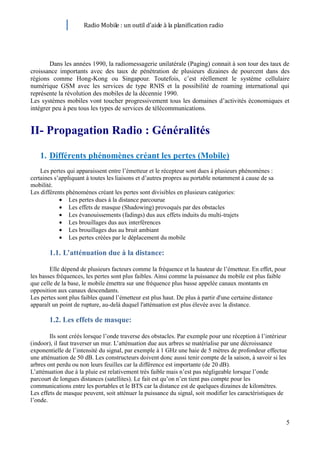 Radio Mobile : un outil d’aide à la planification radio




        Dans les années 1990, la radiomessagerie unilatérale (Paging) connait à son tour des taux de
croissance importants avec des taux de pénétration de plusieurs dizaines de pourcent dans des
régions comme Hong-Kong ou Singapour. Toutefois, c’est réellement le système cellulaire
numérique GSM avec les services de type RNIS et la possibilité de roaming international qui
représente la révolution des mobiles de la décennie 1990.
Les systèmes mobiles vont toucher progressivement tous les domaines d’activités économiques et
intégrer peu à peu tous les types de services de télécommunications.


II- Propagation Radio : Généralités

    1. Différents phénomènes créant les pertes (Mobile)
    Les pertes qui apparaissent entre l’émetteur et le récepteur sont dues à plusieurs phénomènes :
certaines s’appliquant à toutes les liaisons et d’autres propres au portable notamment à cause de sa
mobilité.
Les différents phénomènes créant les pertes sont divisibles en plusieurs catégories:
                Les pertes dues à la distance parcourue
                Les effets de masque (Shadowing) provoqués par des obstacles
                Les évanouissements (fadings) dus aux effets induits du multi-trajets
                Les brouillages dus aux interférences
                Les brouillages dus au bruit ambiant
                Les pertes créées par le déplacement du mobile

       1.1. L’atténuation due à la distance:

        Elle dépend de plusieurs facteurs comme la fréquence et la hauteur de l’émetteur. En effet, pour
les basses fréquences, les pertes sont plus faibles. Ainsi comme la puissance du mobile est plus faible
que celle de la base, le mobile émettra sur une fréquence plus basse appelée canaux montants en
opposition aux canaux descendants.
Les pertes sont plus faibles quand l’émetteur est plus haut. De plus à partir d'une certaine distance
apparaît un point de rupture, au-delà duquel l'atténuation est plus élevée avec la distance.

       1.2. Les effets de masque:

        Ils sont créés lorsque l’onde traverse des obstacles. Par exemple pour une réception à l’intérieur
(indoor), il faut traverser un mur. L’atténuation due aux arbres se matérialise par une décroissance
exponentielle de l’intensité du signal, par exemple à 1 GHz une haie de 5 mètres de profondeur effectue
une atténuation de 50 dB. Les constructeurs doivent donc aussi tenir compte de la saison, à savoir si les
arbres ont perdu ou non leurs feuilles car la différence est importante (de 20 dB).
L’atténuation due à la pluie est relativement très faible mais n’est pas négligeable lorsque l’onde
parcourt de longues distances (satellites). Le fait est qu’on n’en tient pas compte pour les
communications entre les portables et le BTS car la distance est de quelques dizaines de kilomètres.
Les effets de masque peuvent, soit atténuer la puissance du signal, soit modifier les caractéristiques de
l’onde.


                                                                                                           5
 
