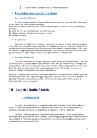 Radio Mobile : un outil d’aide à la planification radio

    2. Les solutions pour améliorer le signal
        La propagation de l’onde:

        Il est nécessaire de connaître la façon dont l’onde se propage pour pouvoir combler les pertes en
certain endroit. On utilise plusieurs techniques:
Les équations de maxwell mais qui sont souvent trop compliquées à cause de toutes les conditions de
topologie.
Le lancer de rayon qui assimile l’onde à une onde lumineuse.
La méthode statistique grâce à des mesures sur le terrain.
La méthode empirique

        L’égalisation:

        Comme on vient de le voir de nombreux phénomènes agissent sur le signal produisant une perte
d’intensité, c’est pourquoi le récepteur doit filtrer le signal obtenu. Ainsi par exemple, le phénomène de
pertes à cause du multi-trajet peut être réduit en prenant le signal ayant la puissance la plus élevée. Mais
les erreurs ne sont pas également réparties dans le temps. Aussi, plusieurs méthodes sont utilisées pour
pouvoir retrouver le signal d'origine comme le codage des canaux et l'entrelacement.

        La gestion de l’énergie:

          De façon à économiser de l’énergie, le portable s'éteint pendant les communications. C’est à dire
que lorsque celui-ci n’émet et ne reçoit rien, il reste en veille. Pour que cela fonctionne, il doit pouvoir
distinguer la voix des bruits ambiants. De plus, comme l'émetteur est éteint, le récepteur ne reçoit aucun
bruit, il y a donc un silence absolu. Pour montrer que la connexion s'effectue bien et pour ne pas
perturber l’utilisateur, un bruit de fond est créé artificiellement

Entre deux communications successives, le portable peut encore se mettre en veille. Un canal spécial est
alors utilisé par la base pour signaler un appel au portable, il peut être utilisé par plusieurs portables. De
plus, le BTS contrôle la puissance du portable, suivant la qualité du signal reçu. Cette gestion de
l’énergie est faite pour en économiser.



III- Logiciel Radio Mobile:

                  1- Présentation

        Le logiciel Radio Mobile est la propriété intellectuelle de Roger Coudé. Radio Mobile est
voué à la prédiction des performances des systèmes radio (WLAN & WMAN) en outdoor et le
calcule du bilan de liaison pour une large bande de fréquences (2 MHz – 20 GHz).

        Quoique l'utilisation à des fins commerciales n'est pas interdite, l'auteur ne peut pas être
tenu responsable de l'utilisation qui en sera faite. Le matériel produit par le logiciel est sous l'entière
responsabilité de l'utilisateur qui devrait se conformer aux restrictions qui s'appliquent aux sources
de données de provenance extérieure.


                                                                                                             7
 