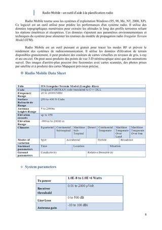 Radio Mobile : un outil d’aide à la planification radio

        Radio Mobile tourne sous les systèmes d’exploitation Windows (95, 98, Me, NT, 2000, XP).
Ce logiciel est un outil utilisé pour prédire les performances d'un système radio. Il utilise des
données topographiques numérisées pour extraire les altitudes le long des profils terrestres reliant
les stations émettrices et réceptrices. Ces données s'ajoutent aux paramètres environnementaux et
techniques du système pour alimenter les routines du modèle de propagation radio Irregular Terrain
Model (ITM).

        Radio Mobile est un outil puissant et gratuit pour tracer les modes RF et prévoir le
rendement des systèmes de radiocommunication. Il utilise les données d'élévation de terrain
disponibles gratuitement, il peut produire des couleurs de cartes virtuelles en niveaux de gris, x-ray
et arc-en-ciel. On peut aussi produire des points de vue 3-D stéréoscopique ainsi que des animations
survol. Des images d'arrière-plan peuvent être fusionnées avec cartes scannées, des photos prises
par satellite et à produire des cartes Mapquest prévision précise.

    Radio Mobile Data Sheet




      System parameters




                                                                                                    8
 