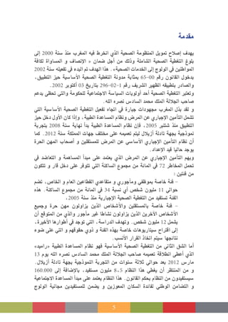 5
‫مقدمة‬
‫إىل‬� 2000 ‫�سنة‬ ‫منذ‬ ‫املغرب‬ ‫فيه‬ ‫انخرط‬ ‫الذي‬ ‫ال�صحية‬ ‫املنظومة‬ ‫متويل‬ ‫إ�صالح‬� ‫يهدف‬
‫لكافة‬ ‫امل�ساواة‬ ‫و‬ ‫إن�صاف‬‫ل‬‫ا‬ « ‫�ضمان‬ ‫أجل‬� ‫من‬ ‫وذلك‬ ‫ال�شاملة‬ ‫ال�صحية‬ ‫التغطية‬ ‫بلوغ‬
2002 ‫�سنة‬ ‫تفعيله‬ ‫يف‬ ‫البدء‬ ‫مت‬ ‫الهدف‬ ‫هذا‬ .»‫ال�صحية‬ ‫اخلدمات‬ ‫إىل‬� ‫الولوج‬ ‫يف‬ ‫املواطنني‬
،‫التطبيق‬ ‫حيز‬ ‫أ�سا�سية‬‫ل‬‫ا‬ ‫ال�صحية‬ ‫التغطية‬ ‫مدونة‬ ‫مبثابة‬ 65-00 ‫رقم‬ ‫القانون‬ ‫بدخول‬
.2002 ‫أكتوبر‬� 03 ‫بتاريخ‬ 296-02-1 ‫رقم‬ ‫ال�رشيف‬ ‫الظهري‬ ‫بتطبيقه‬ ‫وال�صادر‬
‫بدعم‬ ‫حتظى‬ ‫والتي‬ ‫للحكومة‬ ‫االجتماعية‬ ‫ال�سيا�سة‬ ‫أولويات‬� ‫أحد‬� ‫ال�صحية‬ ‫التغطية‬ ‫وتعترب‬
.‫الله‬ ‫ن�رصه‬ ‫ال�ساد�س‬ ‫حممد‬ ‫امللك‬ ‫اجلاللة‬ ‫�صاحب‬
‫التي‬ ‫أ�سا�سية‬‫ل‬‫ا‬ ‫ال�صحية‬ ‫التغطية‬ ‫تفعيل‬ ‫اجتاه‬ ‫يف‬ ‫جبارة‬ ‫جمهودات‬ ‫املغرب‬ ‫بذل‬ ‫لقد‬ ‫و‬
‫حيز‬ ‫دخل‬ ‫أول‬‫ل‬‫ا‬ ‫كان‬ ‫إذا‬�‫و‬ ،‫الطبية‬ ‫امل�ساعدة‬ ‫ونظام‬ ‫املر�ض‬ ‫عن‬ ‫إجباري‬‫ل‬‫ا‬ ‫أمني‬�‫الت‬ ‫ت�شمل‬
‫بتجربة‬ 2008 ‫�سنة‬ ‫نهاية‬ ‫أ‬�‫بد‬ ‫الطبية‬ ‫امل�ساعدة‬ ‫نظام‬ ‫إن‬�‫ف‬ ,2005 ‫�شتنرب‬ ‫منذ‬ ‫التطبيق‬
‫كما‬ .2012 ‫�سنة‬ ‫اململكة‬ ‫جهات‬ ‫خمتلف‬ ‫على‬ ‫تعميمه‬ ‫ليتم‬ ‫أزيالل‬� ‫تادلة‬ ‫بجهة‬ ‫منوذجية‬
‫احلرة‬ ‫املهن‬ ‫أ�صحاب‬� ‫و‬ ‫للم�ستقلني‬ ‫املر�ض‬ ‫عن‬ ‫أ�سا�سي‬‫ل‬‫ا‬ ‫إجباري‬‫ل‬‫ا‬ ‫أمني‬�‫الت‬ ‫نظام‬ ‫أن‬�
.‫إعداد‬‫ل‬‫ا‬ ‫قيد‬ ‫حاليا‬ ‫يوجد‬
‫يف‬ ‫التعا�ضد‬ ‫و‬ ‫امل�ساهمة‬ ‫أ‬�‫مبد‬ ‫على‬ ‫يعتمد‬ ‫الذي‬ ‫املر�ض‬ ‫عن‬ ‫إجباري‬‫ل‬‫ا‬ ‫أمني‬�‫الت‬ ‫ويهم‬
‫تتكون‬ ‫و‬ ‫قار‬ ‫دخل‬ ‫على‬ ‫تتوفر‬ ‫التي‬ ‫ال�ساكنة‬ ‫جمموع‬ ‫من‬ ‫املائة‬ ‫يف‬ 72 ‫املخاطر‬ ‫حتمل‬
: ‫فئتني‬ ‫من‬
‫ت�ضم‬ ،‫اخلا�ص‬ ‫و‬ ‫العام‬ ‫القطاعني‬ ‫متقاعدي‬ ‫و‬ ‫أجوري‬�‫وم‬ ‫مبوظفي‬ ‫خا�صة‬ ‫فئة‬ -
‫هذه‬ .‫ال�ساكنة‬ ‫جمموع‬ ‫من‬ ‫املائة‬ ‫يف‬ 34 ‫ن�سبة‬ ‫أي‬� ‫�شخ�ص‬ ‫مليون‬ 11 ‫حوايل‬
،2005 ‫�سنة‬ ‫منذ‬ ‫إجبارية‬‫ل‬‫ا‬ ‫ال�صحية‬ ‫التغطية‬ ‫من‬ ‫ت�ستفيد‬ ‫الفئة‬
‫وجميع‬ ‫حرة‬ ‫مهن‬ ‫يزاولون‬ ‫الذين‬ ‫أ�شخا�ص‬‫ل‬‫وا‬ ‫بامل�ستقلني‬ ‫خا�صة‬ ‫فئة‬ -
‫أن‬� ‫املتوقع‬ ‫من‬ ‫والذي‬ ‫أجور‬�‫م‬ ‫غري‬ ‫ن�شاطا‬ ‫يزاولون‬ ‫الذين‬ ‫آخرين‬‫ل‬‫ا‬ ‫أ�شخا�ص‬‫ل‬‫ا‬
،‫أخرية‬‫ل‬‫ا‬ ‫أطوارها‬� ‫يف‬ ‫توجد‬ ‫التي‬ ،‫الدرا�سة‬ ‫وتهدف‬ .‫�شخ�ص‬ ‫مليون‬ 12 ‫ي�شمل‬
‫�ضوء‬ ‫على‬ ‫التي‬ ‫و‬ ‫حقوقهم‬ ‫ذوي‬ ‫و‬ ‫الفئة‬ ‫بهذه‬ ‫خا�صة‬ ‫�سيناريوهات‬ ‫اقرتاح‬ ‫إىل‬�
.‫أن�سب‬‫ل‬‫ا‬ ‫القرار‬ ‫اتخاذ‬ ‫�سيتم‬ ‫نتائجها‬
»‫«راميد‬ ‫الطبية‬ ‫امل�ساعدة‬ ‫نظام‬ ‫فهو‬ ‫أ�سا�سية‬‫ل‬‫ا‬ ‫ال�صحية‬ ‫التغطية‬ ‫من‬ ‫الثاين‬ ‫ال�شق‬ ‫أما‬�
13 ‫يوم‬ ‫الله‬ ‫ن�رصه‬ ‫ال�ساد�س‬ ‫حممد‬ ‫امللك‬ ‫اجلاللة‬ ‫�صاحب‬ ‫تعميمه‬ ‫انطالقة‬ ‫أعطى‬� ‫الذي‬
.‫أزيالل‬� ‫تادلة‬ ‫بجهة‬ ‫النموذجية‬ ‫التجربة‬ ‫من‬ ‫�سنوات‬ ‫ثالثة‬ ‫حوايل‬ ‫بعد‬ 2012 ‫مار�س‬
160.000 ‫إىل‬� ‫إ�ضافة‬‫ل‬‫با‬ ،‫م�ستفيد‬ ‫مليون‬ 8،5 ‫النظام‬ ‫هذا‬ ‫يغطي‬ ‫أن‬� ‫املنتظر‬ ‫من‬ ‫و‬
‫االجتماعية‬ ‫امل�ساعدة‬ ‫أ‬�‫مبد‬ ‫على‬ ‫يعتمد‬ ‫النظام‬ ‫هذا‬ .‫القانون‬ ‫بحكم‬ ‫النظام‬ ‫من‬ ‫�سي�ستفيدون‬
‫الولوج‬ ‫جمانية‬ ‫للم�ستفيدين‬ ‫ي�ضمن‬ ‫و‬ ‫املعوزين‬ ‫ال�سكان‬ ‫لفائدة‬ ‫الوطني‬ ‫الت�ضامن‬ ‫و‬
 
