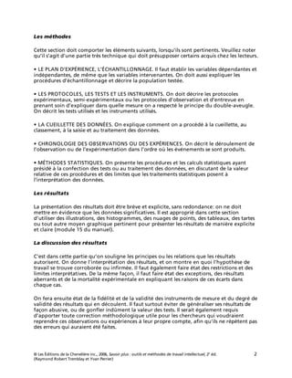 © Les Éditions de la Chenelière inc., 2006, Savoir plus : outils et méthodes de travail intellectuel, 2e
éd. 2
(Raymond Robert Tremblay et Yvan Perrier)
Les méthodes
Cette section doit comporter les éléments suivants, lorsqu’ils sont pertinents. Veuillez noter
qu’il s’agit d’une partie très technique qui doit présupposer certains acquis chez les lecteurs.
• LE PLAN D’EXPÉRIENCE, L’ÉCHANTILLONNAGE. Il faut établir les variables dépendantes et
indépendantes, de même que les variables intervenantes. On doit aussi expliquer les
procédures d’échantillonnage et décrire la population testée.
• LES PROTOCOLES, LES TESTS ET LES INSTRUMENTS. On doit décrire les protocoles
expérimentaux, semi-expérimentaux ou les protocoles d’observation et d’entrevue en
prenant soin d’expliquer dans quelle mesure on a respecté le principe du double-aveugle.
On décrit les tests utilisés et les instruments utilisés.
• LA CUEILLETTE DES DONNÉES. On explique comment on a procédé à la cueillette, au
classement, à la saisie et au traitement des données.
• CHRONOLOGIE DES OBSERVATIONS OU DES EXPÉRIENCES. On décrit le déroulement de
l’observation ou de l’expérimentation dans l’ordre où les événements se sont produits.
• MÉTHODES STATISTIQUES. On présente les procédures et les calculs statistiques ayant
présidé à la confection des tests ou au traitement des données, en discutant de la valeur
relative de ces procédures et des limites que les traitements statistiques posent à
l’interprétation des données.
Les résultats
La présentation des résultats doit être brève et explicite, sans redondance: on ne doit
mettre en évidence que les données significatives. Il est approprié dans cette section
d’utiliser des illustrations, des histogrammes, des nuages de points, des tableaux, des tartes
ou tout autre moyen graphique pertinent pour présenter les résultats de manière explicite
et claire (module 15 du manuel).
La discussion des résultats
C’est dans cette partie qu’on souligne les principes ou les relations que les résultats
autorisent. On donne l’interprétation des résultats, et on montre en quoi l’hypothèse de
travail se trouve corroborée ou infirmée. Il faut également faire état des restrictions et des
limites interprétatives. De la même façon, il faut faire état des exceptions, des résultats
aberrants et de la mortalité expérimentale en expliquant les raisons de ces écarts dans
chaque cas.
On fera ensuite état de la fidélité et de la validité des instruments de mesure et du degré de
validité des résultats qui en découlent. Il faut surtout éviter de généraliser ses résultats de
façon abusive, ou de gonfler indûment la valeur des tests. Il serait également requis
d’apporter toute correction méthodologique utile pour les chercheurs qui voudraient
reprendre ces observations ou expériences à leur propre compte, afin qu’ils ne répètent pas
des erreurs qui auraient été faites.
 