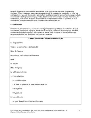 © Les Éditions de la Chenelière inc., 2006, Savoir plus : outils et méthodes de travail intellectuel, 2e
éd. 3
(Raymond Robert Tremblay et Yvan Perrier)
On doit également comparer les résultats de la recherche avec ceux de toute étude
similaire. Il faut insister sur les convergences et les différences entre ces études et celle qui
est l’objet du rapport. De manière générale, il faut faire ressortir la signification des résultats
dans le cadre de la problématique, c’est-à-dire montrer en quoi ces résultats modifient, le
cas échéant, la manière de poser les problèmes ou de conceptualiser la question. Il faut
analyser les implications théoriques ou pratiques de la recherche.
La conclusion
Finalement, en conclusion, on résume les objectifs et les hypothèses de recherche. Il faut
énoncer les conclusions logiques de l’étude et indiquer comment les principaux résultats
soutiennent cette conclusion. Si la recherche a une visée pratique, il faut aussi faire les
recommandations qui découlent des résultats obtenus.
CANEVAS D’UN RAPPORT DE RECHERCHE
La page de titre
Titre de la recherche ou de l’activité
Nom de l’auteur
Organisme, institution, établissement
Date
Le résumé
(10 à 20 lignes)
La table des matières
1. L’introduction
La problématique
L’état de la question et la recension des écrits
Les objectifs
L’hypothèse
2. Les méthodes
Le plan d'expérience, l’échantillonnage
 