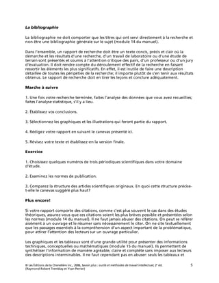 © Les Éditions de la Chenelière inc., 2006, Savoir plus : outils et méthodes de travail intellectuel, 2e
éd. 5
(Raymond Robert Tremblay et Yvan Perrier)
La bibliographie
La bibliographie ne doit comporter que les titres qui ont servi directement à la recherche et
non être une bibliographie générale sur le sujet (module 14 du manuel).
Dans l’ensemble, un rapport de recherche doit être un texte concis, précis et clair où la
démarche et les résultats d’une recherche, d’un travail de laboratoire ou d’une étude de
terrain sont présentés et soumis à l’attention critique des pairs, d’un professeur ou d’un jury
d’évaluation. Il doit rendre compte du déroulement effectif de la recherche en faisant
ressortir les éléments les plus significatifs. En effet, il est inutile de faire une description
détaillée de toutes les péripéties de la recherche; il importe plutôt de s’en tenir aux résultats
obtenus. Le rapport de recherche doit en tirer les leçons et conclure adéquatement.
Marche à suivre
1. Une fois votre recherche terminée, faites l’analyse des données que vous avez recueillies;
faites l’analyse statistique, s’il y a lieu.
2. Établissez vos conclusions.
3. Sélectionnez les graphiques et les illustrations qui feront partie du rapport.
4. Rédigez votre rapport en suivant le canevas présenté ici.
5. Révisez votre texte et établissez-en la version finale.
Exercice
1. Choisissez quelques numéros de trois périodiques scientifiques dans votre domaine
d’étude.
2. Examinez les normes de publication.
3. Comparez la structure des articles scientifiques originaux. En quoi cette structure précise-
t-elle le canevas suggéré plus haut?
Plus encore!
Si votre rapport comporte des citations, comme c’est plus souvent le cas dans des études
théoriques, assurez-vous que ces citations soient les plus brèves possible et présentées selon
les normes (module 14 du manuel). Il ne faut jamais abuser des citations. On peut se référer
aisément à un ouvrage et le résumer sans nécessairement le citer. On ne cite textuellement
que les passages essentiels à la compréhension d’un aspect important de la problématique,
pour attirer l’attention des lecteurs sur un ouvrage particulier.
Les graphiques et les tableaux sont d’une grande utilité pour présenter des informations
techniques, conceptuelles ou mathématiques (module 15 du manuel). Ils permettent de
synthétiser l’information de manière agréable, claire et complète sans imposer aux lecteurs
des descriptions interminables. Il ne faut cependant pas en abuser: seuls les tableaux et
 