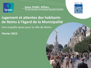 Jugement et attentes des habitants
de Reims à l’égard de la Municipalité
Une enquête Ipsos pour la ville de Reims

Février 2013
 