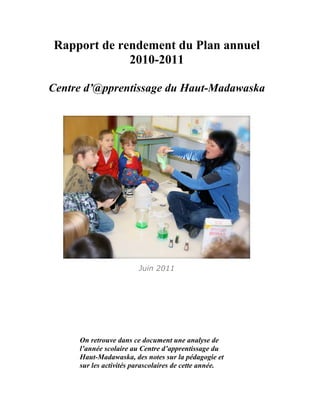 Rapport de rendement du Plan annuel
             2010-2011

Centre d’@pprentissage du Haut-Madawaska




                        Juin 2011




     On retrouve dans ce document une analyse de
     l’année scolaire au Centre d’apprentissage du
     Haut-Madawaska, des notes sur la pédagogie et
     sur les activités parascolaires de cette année.
 