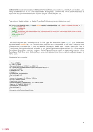 De très nombreuses variables peuvent être alimentées afn de personnaliser au maximum ses Buckets. Leur
listage serait fastidieux et peu utile dans le cadre de ce projet. Je reviendrai sur les paramètres liés à la
réplication et au partitionnement dans la partie qui y est consacrée plus loin.
Pour créer un Bucket utilisant ce Bucket Type, il sufft d’insérer une donnée comme ceci :
L’API REST requiert que l’on indique quel Bucket Type doit être utilisé (après /types), quel Bucket sera
alimenté (après /buckets) et quel identifant sera associé à la donnée insérée (après /keys). Voici une autre
différence avec une table SQL : il n’est pas possible de créer un Bucket sans y insérer de donnée ; c’est à
l’insertion de chaque donnée que le Bucket et son Bucket Type devront être précisés. Un même nom de
Bucket peut être utilisé associé à plusieurs Bucket Type différents mais il ne s’agira alors pas du même
Bucket pour Riak (il ne serait de toute façon sans doute pas judicieux de créer plusieurs Buckets ayant le
même nom).
Réponse de la commande :
10
curl -v -X PUT http://localhost:8098/types/default/buckets/jeopardy_default/keys/show_1 -H "Content-Type: application/json" -d ‘{
"air_date": "2003-06-06",
"answer": "Jolly Rancher",
"category": "CANDY",
"question": "Bill Harmsen, who raised horses in Colo., happily founded this candy co. in 1949 to make money during the winter",
"round": "Final Jeopardy!",
"show_number": 4335,
"value": null
}’
* Trying 127.0.0.1...
* TCP_NODELAY set
* Connected to localhost (127.0.0.1) port 8098 (#0)
> PUT /types/default/buckets/jeopardy_default/keys/show_1 HTTP/1.1
> Host: localhost:8098
> User-Agent: curl/7.58.0
> Accept: */*
> Content-Type: application/json
> Content-Length: 260
>
* upload completely sent off: 260 out of 260 bytes
< HTTP/1.1 204 No Content
< Vary: Accept-Encoding
< Server: MochiWeb/1.1 WebMachine/1.10.9 (cafe not found)
< Date: Sat, 05 May 2018 19:53:30 GMT
< Content-Type: application/json
< Content-Length: 0
<
* Connection #0 to host localhost left intact
 