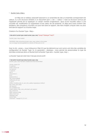 • Bucket Type « Map »
Un Map est un tableau associatif associant à un ensemble de clés un ensemble correspondant de
valeurs. Il a une structure similaire à un document json (« clé » : »valeur ») mais sa structure connue par
l’applicatif permet de lui appliquer un certain nombre d’opérations : ajout d’une nouvelle valeur à une
nouvelle clé, modifcation ou suppression d’une valeur de clé existante. Un Map peut aussi contenir des
booléens, des compteurs (counters vus plus tard dans le rapport), des liste d’objets uniques (sets vus plus
tard dans le rapport) ou d’autres maps.
Création d’un Bucket Type « Map »
Avec la clé « props », nous indiquons à Riak KV que les éléments qui vont suivre vont être des variables de
confguration du Bucket Type. Ici, le paramètre « datatype » nous permet de personnaliser le type de
données contenues dans un Bucket dont le Bucket Type sera « bucket_type_map ».
Le Bucket Type est créé mais n’est pas encore actif :
12
#riak-admin bucket-type create bucket_type_map '{"props":{"datatype":"map"}}'
bucket_type_map created
WARNING: After activating bucket_type_map, nodes in this cluster
can no longer be downgraded to a version of Riak prior to 2.0
# riak-admin bucket-type status bucket_type_map
bucket_type_map has been created and may be activated
young_vclock: 20
w: quorum
small_vclock: 50
rw: quorum
r: quorum
pw: 0
precommit: []
pr: 0
postcommit: []
old_vclock: 86400
notfound_ok: true
n_val: 3
linkfun: {modfun,riak_kv_wm_link_walker,mapreduce_linkfun}
last_write_wins: false
dw: quorum
dvv_enabled: true
chash_keyfun: {riak_core_util,chash_std_keyfun}
big_vclock: 50
basic_quorum: false
allow_mult: true
datatype: map
active: false
claimant: 'riak@172.17.0.2'
 