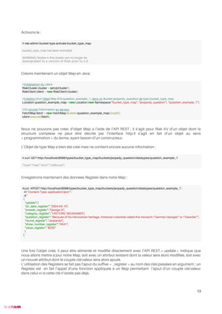 Activons le :
Créons maintenant un objet Map en Java:
Nous ne pouvons pas créer d’objet Map à l’aide de l’API REST ; il s’agit pour Riak KV d’un objet dont la
structure complexe ne peut être décrite par l’interface http.Il s’agit en fait d’un objet au sens
« programmation » du terme, ayant besoin d’un constructeur.
L’Objet de type Map a bien été créé mais ne contient encore aucune information :
Enregistrons maintenant des données Register dans notre Map :
Une fois l’objet créé, il peut être alimenté et modifé directement avec l’API REST.« update » indique que
nous allons mettre à jour notre Map, soit avec un attribut existant dont la valeur sera alors modifée, soit avec
un nouvel attribut dont le couple clé:valeur sera alors ajouté.
L’utilisation des Registers se fait pas l’ajout du suffxe « _register » au nom des clés passées en argument ; un
Register est en fait l’appel d’une fonction appliquée à un Map permettant l’ajout d’un couple clé:valeur
dans celui-ci si cette clé n’existe pas déjà.
13
# riak-admin bucket-type activate bucket_type_map
bucket_type_map has been activated
WARNING: Nodes in this cluster can no longer be
downgraded to a version of Riak prior to 2.0
//Initialisation du client
RiakCluster cluster = setUpCluster();
RiakClient client = new RiakClient(cluster);
//Création d'un Objet Map d'id question_example_1, dans un Bucket jeopardy_question de type bucket_type_map
Location question_example_map =new Location(new Namespace("bucket_type_map", "jeopardy_question"), "question_example_1");
//On envoie l'information au serveur
FetchMap fetch = new FetchMap.Builder(question_example_map).build();
client.execute(fetch);
# curl -GET http://localhost:8098/types/bucket_type_map/buckets/jeopady_question/datatypes/question_example_1
{"type":"map","error":"notfound"}
#curl -XPOST http://localhost:8098/types/bucket_type_map/buckets/jeopady_question/datatypes/question_example_1 
-H "Content-Type: application/json" 
-d '
{
"update": {
"air_date_register": "2004-05-10",
"answer_register": "George III",
"category_register": "HISTORIC NICKNAMES",
"question_register": "Because of his Hanoverian heritage, American colonists called this monarch "German Georgie" or "Geordie"",
"round_register": "Jeopardy!",
"show_number_register": "4541",
"value_register": "$200"
}
}
'
 