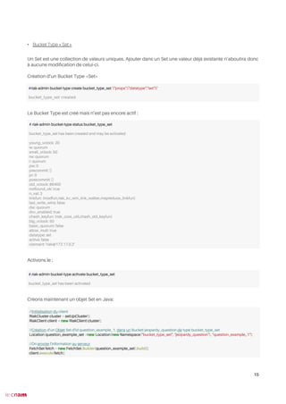 • Bucket Type « Set »
Un Set est une collection de valeurs uniques. Ajouter dans un Set une valeur déjà existante n’aboutira donc
à aucune modifcation de celui-ci.
Création d’un Bucket Type «Set»
Le Bucket Type est créé mais n’est pas encore actif :
Activons le :
Créons maintenant un objet Set en Java:
15
#riak-admin bucket-type create bucket_type_set '{"props":{"datatype":"set"}}'
bucket_type_set created
# riak-admin bucket-type status bucket_type_set
bucket_type_set has been created and may be activated
young_vclock: 20
w: quorum
small_vclock: 50
rw: quorum
r: quorum
pw: 0
precommit: []
pr: 0
postcommit: []
old_vclock: 86400
notfound_ok: true
n_val: 3
linkfun: {modfun,riak_kv_wm_link_walker,mapreduce_linkfun}
last_write_wins: false
dw: quorum
dvv_enabled: true
chash_keyfun: {riak_core_util,chash_std_keyfun}
big_vclock: 50
basic_quorum: false
allow_mult: true
datatype: set
active: false
claimant: 'riak@172.17.0.2'
# riak-admin bucket-type activate bucket_type_set
bucket_type_set has been activated
//Initialisation du client
RiakCluster cluster = setUpCluster();
RiakClient client = new RiakClient(cluster);
//Création d'un Objet Set d'id question_example_1, dans un Bucket jeopardy_question de type bucket_type_set
Location question_example_set =new Location(new Namespace("bucket_type_set", "jeopardy_question"), "question_example_1");
//On envoie l'information au serveur
FetchSet fetch = new FetchSet.Builder(question_example_set).build();
client.execute(fetch);
 