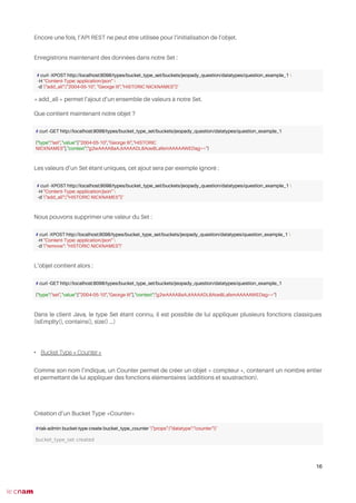 Encore une fois, l’API REST ne peut être utilisée pour l’initialisation de l’objet.
Enregistrons maintenant des données dans notre Set :
« add_all » permet l’ajout d’un ensemble de valeurs à notre Set.
Que contient maintenant notre objet ?
Les valeurs d’un Set étant uniques, cet ajout sera par exemple ignoré :
Nous pouvons supprimer une valeur du Set :
L’objet contient alors :
Dans le client Java, le type Set étant connu, il est possible de lui appliquer plusieurs fonctions classiques
(isEmplty(), contains(), size() ...)
• Bucket Type « Counter »
Comme son nom l’indique, un Counter permet de créer un objet « compteur », contenant un nombre entier
et permettant de lui appliquer des fonctions élémentaires (additions et soustraction).
Création d’un Bucket Type «Counter»
16
# curl -XPOST http://localhost:8098/types/bucket_type_set/buckets/jeopady_question/datatypes/question_example_1 
-H "Content-Type: application/json" 
-d '{"add_all":["2004-05-10", "George III","HISTORIC NICKNAMES"]}'
# curl -GET http://localhost:8098/types/bucket_type_set/buckets/jeopady_question/datatypes/question_example_1
{"type":"set","value":["2004-05-10","George III","HISTORIC
NICKNAMES"],"context":"g2wAAAABaAJtAAAADL8Aoe8LafemAAAAAWEDag=="}
# curl -XPOST http://localhost:8098/types/bucket_type_set/buckets/jeopady_question/datatypes/question_example_1 
-H "Content-Type: application/json" 
-d '{"add_all":["HISTORIC NICKNAMES"]}'
# curl -XPOST http://localhost:8098/types/bucket_type_set/buckets/jeopady_question/datatypes/question_example_1 
-H "Content-Type: application/json" 
-d '{"remove": "HISTORIC NICKNAMES"}'
# curl -GET http://localhost:8098/types/bucket_type_set/buckets/jeopady_question/datatypes/question_example_1
{"type":"set","value":["2004-05-10","George III"],"context":"g2wAAAABaAJtAAAADL8Aoe8LafemAAAAAWEDag=="}
#riak-admin bucket-type create bucket_type_counter '{"props":{"datatype":"counter"}}'
bucket_type_set created
 