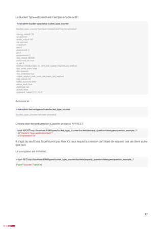 Le Bucket Type est créé mais n’est pas encore actif :
Activons le :
Créons maintenant un objet Counter grâce à l’API REST :
Il s’agit du seul Data Type fournit par Riak KV pour lequel la création de l’objet de requiert pas un client autre
que curl.
Le compteur est initialisé :
17
# riak-admin bucket-type status bucket_type_counter
bucket_type_counter has been created and may be activated
young_vclock: 20
w: quorum
small_vclock: 50
rw: quorum
r: quorum
pw: 0
precommit: []
pr: 0
postcommit: []
old_vclock: 86400
notfound_ok: true
n_val: 3
linkfun: {modfun,riak_kv_wm_link_walker,mapreduce_linkfun}
last_write_wins: false
dw: quorum
dvv_enabled: true
chash_keyfun: {riak_core_util,chash_std_keyfun}
big_vclock: 50
basic_quorum: false
allow_mult: true
datatype: set
active: false
claimant: 'riak@172.17.0.2'
# riak-admin bucket-type activate bucket_type_counter
bucket_type_counter has been activated
# curl -XPOST http://localhost:8098/types/bucket_type_counter/buckets/jeopady_question/datatypes/question_example_1 
-H "Content-Type: application/json" 
-d '{"increment": 0}'
# curl -GET http://localhost:8098/types/bucket_type_counter/buckets/jeopady_question/datatypes/question_example_1
{"type":"counter","value":0}
 