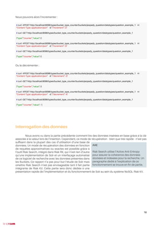 Nous pouvons alors l’incrémenter :
Ou le décrémenter :
Interrogation des données
Nous avons vu dans la partie précédente comment lire des données insérées en base grâce à la clé
associée à la valeur lors de l’insertion. Cependant, ce mode de récupération - bien que très rapide - n’est pas
suffsant dans la plupart des cas d’utilisation d’une base de
données. Un mode de récupération des données en fonction
de requêtes approximatives ou exactes est possible grâce à
l’outil Riak Search, intégré dans Riak RK, qui n’est rien d’autre
qu’une implémentation de Solr et un interfaçage automatisé
de ce logiciel de recherche avec les données présentes dans
les Buckets. Ce rapport n’a pas pour but l’étude de Solr mais
omettre Riak Search n’est pas envisageable tant il fait partie
intégrante de Riak KV. Cette partie sera donc dédiée à une
présentation rapide de l’implémentation et du fonctionnement de Solr au sein du système NoSQL Riak KV.
18
# curl -XPOST http://localhost:8098/types/bucket_type_counter/buckets/jeopady_question/datatypes/question_example_1 -H
"Content-Type: application/json" -d '{"increment": 2}'
# curl -GET http://localhost:8098/types/bucket_type_counter/buckets/jeopady_question/datatypes/question_example_1
{"type":"counter","value":2}
# curl -XPOST http://localhost:8098/types/bucket_type_counter/buckets/jeopady_question/datatypes/question_example_1 -H
"Content-Type: application/json" -d '{"increment": 3}'
# curl -GET http://localhost:8098/types/bucket_type_counter/buckets/jeopady_question/datatypes/question_example_1
{"type":"counter","value":5}
# curl -XPOST http://localhost:8098/types/bucket_type_counter/buckets/jeopady_question/datatypes/question_example_1 -H
"Content-Type: application/json" -d '{"decrement": 2}'
# curl -GET http://localhost:8098/types/bucket_type_counter/buckets/jeopady_question/datatypes/question_example_1
{"type":"counter","value":3}
# curl -XPOST http://localhost:8098/types/bucket_type_counter/buckets/jeopady_question/datatypes/question_example_1 -H
"Content-Type: application/json" -d '{"decrement": 4}'
# curl -GET http://localhost:8098/types/bucket_type_counter/buckets/jeopady_question/datatypes/question_example_1
{"type":"counter","value":-1}
AAE
Riak Search utilise l’Active Anti-Entropy
pour assurer la cohérence des données
stockées et indexées pour la recherche. Un
paragraphe dédié à l’explication de ce
fonctionnement se trouve en fn de partie.
 