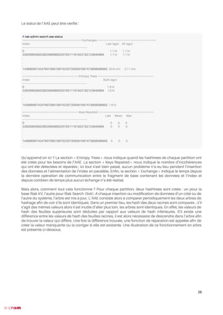Le statut de l’AAE peut être vérifé :
Qu’apprend-on ici ? La section « Entropy Trees » nous indique quand les hashtrees de chaque partition ont
été créés pour les besoins de l’AAE. La section « Keys Repaired » nous indique le nombre d’incohérences
qui ont été détectées et réparées ; ici tout s’est bien passé, aucun problème n’a eu lieu pendant l’insertion
des données et l’alimentation de l’index en parallèle. Enfn, la section « Exchange » indique le temps depuis
la dernière opération de communication entre le fragment de base contenant les données et l’index et
depuis combien de temps plus aucun échange n’a été réalisé.
Mais alors, comment tout cela fonctionne ? Pour chaque partition, deux hashtrees sont créés : un pour la
base Riak KV, l’autre pour Riak Search (Solr). A chaque insertion ou modifcation de données d’un côté ou de
l’autre du système, l’arbre est mis à jour. L’AAE consiste alors à comparer périodiquement les deux arbres de
hashage afn de voir s’ils sont identiques. Dans un premier lieu, les hash des deux racines sont comparés ; s’il
s’agit des mêmes valeurs alors il est inutile d’aller plus loin, les arbres sont identiques. En effet, les valeurs de
hash des feuilles supérieures sont déduites par rapport aux valeurs de hash inférieures. S’il existe une
différence entre les valeurs de hash des feuilles racines, il est alors nécessaire de descendre dans l’arbre afn
de trouver la valeur qui diffère. Une fois la différence trouvée, une fonction de réparation est appelée afn de
créer la valeur manquante ou la corriger si elle est existante. Une illustration de ce fonctionnement en arbre
est présente ci-dessous.
26
# riak-admin search aae-status
================================== Exchanges ==================================
Index Last (ago) All (ago)
-------------------------------------------------------------------------------
0 1.1 hr 1.1 hr
22835963083295358096932575511191922182123945984 1.1 hr 1.1 hr
.
.
.
1438665674247607560106752257205091097473808596992 20.6 min 21.1 min
================================ Entropy Trees ================================
Index Built (ago)
-------------------------------------------------------------------------------
0 1.9 hr
22835963083295358096932575511191922182123945984 1.9 hr
.
.
.
1438665674247607560106752257205091097473808596992 1.9 hr
================================ Keys Repaired ================================
Index Last Mean Max
-------------------------------------------------------------------------------
0 0 0 0
22835963083295358096932575511191922182123945984 0 0 0
.
.
.
1438665674247607560106752257205091097473808596992 0 0 0
 