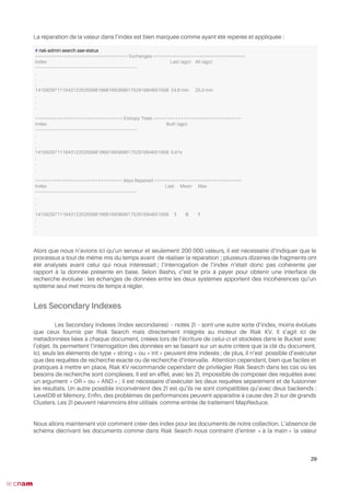 La réparation de la valeur dans l’index est bien marquée comme ayant été repérée et appliquée :
Alors que nous n’avions ici qu’un serveur et seulement 200 000 valeurs, il est nécessaire d’indiquer que le
processus a tout de même mis du temps avant de réaliser la réparation ; plusieurs dizaines de fragments ont
été analysés avant celui qui nous intéressait ; l’interrogation de l’index n’était donc pas cohérente par
rapport à la donnée présente en base. Selon Basho, c’est le prix à payer pour obtenir une interface de
recherche évoluée : les échanges de données entre les deux systèmes apportent des incohérences qu’un
système seul met moins de temps à régler.
Les Secondary Indexes
Les Secondary Indexes (Index secondaires) – notés 2i – sont une autre sorte d’index, moins évolués
que ceux fournis par Riak Search mais directement intégrés au moteur de Riak KV. Il s’agit ici de
métadonnées liées à chaque document, créées lors de l’écriture de celui-ci et stockées dans le Bucket avec
l’objet. Ils permettent l’interrogation des données en se basant sur un autre critère que la clé du document.
Ici, seuls les éléments de type « string » ou « int » peuvent être indexés ; de plus, il n’est possible d’exécuter
que des requêtes de recherche exacte ou de recherche d’intervalle. Attention cependant, bien que faciles et
pratiques à mettre en place, Riak KV recommande cependant de privilégier Riak Search dans les cas où les
besoins de recherche sont complexes. Il est en effet, avec les 2I, impossible de composer des requêtes avec
un argument « OR » ou « AND » ; il est nécessaire d’exécuter les deux requêtes séparément et de fusionner
les résultats. Un autre possible inconvénient des 2I est qu’ils ne sont compatibles qu’avec deux backends :
LevelDB et Memory. Enfn, des problèmes de performances peuvent apparaître à cause des 2i sur de grands
Clusters. Les 2I peuvent néanmoins être utilisés comme entrée de traitement MapReduce.
Nous allons maintenant voir comment créer des index pour les documents de notre collection. L’absence de
schéma décrivant les documents comme dans Riak Search nous contraint d’entrer « à la main » la valeur
29
# riak-admin search aae-status
================================== Exchanges ==================================
Index Last (ago) All (ago)
-------------------------------------------------------------------------------
.
.
.
1415829711164312202009819681693899175291684651008 24.8 min 25.3 min
.
.
.
================================ Entropy Trees ================================
Index Built (ago)
-------------------------------------------------------------------------------
.
.
.
1415829711164312202009819681693899175291684651008 5.9 hr
.
.
.
================================ Keys Repaired ================================
Index Last Mean Max
-------------------------------------------------------------------------------
.
.
.
1415829711164312202009819681693899175291684651008 1 0 1
.
.
.
 