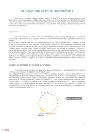 RÉPLICATION ET PARTITIONNEMENT
Nous avons vu jusqu’à présent quelques aspects de Riak KV concernant la gestion des données.
Cependant, comme tout système NoSQL, celui-ci prend tout son sens dans un contexte distribué. Riak KV se
veut être scalable, cohérent et disponible grâce à l’implémentation du système Dynamo d’Amazon. Nous
verrons dans cette partie comment mettre en place un cluster Riak KV et quelques mécanismes assurant la
cohérence des données.
Dynamo
Dynamo, introduit par Amazon avec son SGBD NoSQL Amazon DynamoDB, regroupe un ensemble
de techniques permettant à un système clé-valeur d’être facilement scalable, redondant, tolérant aux
pannes.
Aucun nœud du cluster n’a ici un rôle différent des autres ; il n’y a donc pas de nœud « master », chaque
nœud connaît l’ensemble des informations du cluster (schéma de partitionnement, localisation des
données, etc.) et est en mesure de répondre à un client souhaitant récupérer une donnée ou en écrire une.
Chaque nœud interrogé devient alors un nœud coordinateur, en charge de récupérer l’information
demandée localement ou sur un autre nœud et de la transmettre au client, ou bien de transmettre l’écriture
demandée au nœud qui en est responsable. Ce fonctionnement rend l’interaction du client avec le cluster
extrêmement simplifée ; il est inutile de connaître la façon dont les données sont réparties, de savoir à qui
s’adresser afn de pouvoir les exploiter, chaque nœud saura répondre à la requête. De plus, l’absence de
nœud « master » évite le «single point of failure » rendant inexploitable le cluster en cas de panne du
« master ».
Rappel du principe de hashage cohérent
Pour répartir les données au sein du cluster, Dynamo se base sur le hashage cohérent (consistent
hashing) auquel il ajoute la notion de virtual node (vnode).
Pour rappel, le hashage cohérent utilise une fonction de hashage (appliquée à la clé de la donnée – la
concaténation du nom de Bucket et de la clé du document ) afn de répartir les données sur un cercle
partitionné en n arcs de cercle égaux (le Hash Ring), n étant un nombre fxé suffsamment haut défni en
fonction de la fonction de hashage utilisée (par exemple, 2160
si on utilise l’algorithme de hashage SHA-1
comme Riak KV l’a choisi). Ces fragments de cercles sont alors numérotés, de 0 à n-1 (sens des aiguilles
d’une montre), et chaque donnée est alors affectée à un emplacement en fonction du mode de
correspondance choisi pour associer le hash résultant de son passage dans la fonction de hashage à un
nombre entier compris entre 0 et n-1.
31
Illustration 6: Représentation du
Hash Ring
0n - 1
Hash Clé « exemple »
 
