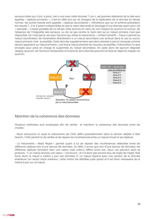 serveurs listés qui n’ont, à priori, rien à voir avec cette donnée ? Les n_val premiers éléments de la liste sont
appelés « réplicas primaires » ; c’est en effet eux qui se chargent de la réplication de la donnée en temps
normal ; les autres nœuds sont appelés « réplicas secondaires ». Admettons que sur le schéma précédent,
les nœuds 1, 2 et 3 soient indisponibles et que le client demande le stockage d’une donnée ayant pour clé
« exemple ». Il serait possible de lui refuser cette écriture en vertu du non respect du quorum et surtout de
l’absence de l’intégralité des serveurs, ou de ne pas rendre la main tant qu’un nœud primaire n’est pas
disponible. Ce n’est pas le cas avec Dynamo qui utilise le mécanisme « Hinted Handoff ». Celui-ci permet au
nœud coordinateur de transmettre directement à un nœud secondaire une écriture dans le cas où aucun
nœud primaire n’est accessible. Cette donnée supplémentaire sera alors stockée à part et marquée comme
devant appartenir au nœud primaire ; une fois le nœud primaire de nouveau accessible, l’information lui sera
envoyée pour prise en charge et supprimée du nœud secondaire. On parle alors de quorum dégradé
(sloppy quorum) car l’écriture (temporaire) et la lecture de la donnée pourront se faire en dépit du respect du
quorum.
Maintien de la cohérence des données
Plusieurs méthodes sont employées afn de vérifer et maintenir la cohérence des données entre les
vnodes :
- Nous retrouvons ici aussi le mécanisme de l’AAE défni précédemment dans la section dédiée à Riak
Search ; l’AAE permet ici de vérifer et de réparer les incohérences entre un nœud virtuel et ses réplicas.
- Le mécanisme « Read Repair » permet quant à lui de réparer des incohérences détectées entre les
différents réplicas lors d’une lecture de données. En effet, il arrive que lors d’une lecture de données, les
différents réplicas renvoient bien une valeur mais celle-ci diffère entre eux. Deux cas peuvent alors se
produire : 1) un nœud renvoie une valeur « not found » et n’a donc pas encore reçu de copie de l’objet, Riak
force donc la nœud à mettre à jour ses données 2) un nœud répond avec une version de la donnée
antérieure (un vector clock antérieur ; cette notion est détaillée juste après) et il est donc nécessaire de la
mettre à jour sur ce nœud.
34
Illustration 10: Gestion d'une écriture
par un nœud secondaire
Nœud 1
Nœud 3
Nœud 2
Nœud 4
Nœud 5
Hash Clé « exemple »
Liste de préférence
- Noeud 1
- Noeud 2
- Noeud 3
- Noeud 4
- Noeud 5
Donnée clé « exemple »
Propriété : Noeud 1
Ping ?
 