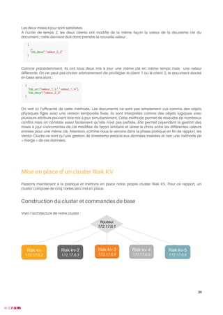 Les deux mises à jour sont satisfaites.
A l’unité de temps 2, les deux clients ont modifé de la même façon la valeur de la deuxième clé du
document ; cette dernière doit donc prendre la nouvelle valeur :
Comme précédemment, ils ont tous deux mis à jour une même clé en même temps mais une valeur
différente. On ne peut pas choisir arbitrairement de privilégier le client 1 ou le client 2, le document stocké
en base sera alors :
On voit ici l’effcacité de cette méthode. Les documents ne sont pas simplement vus comme des objets
physiques fgés avec une version temporelle fxée, ils sont interprétés comme des objets logiques avec
plusieurs attributs pouvant être mis à jour simultanément. Cette méthode permet de résoudre de nombreux
confits mais on constate assez facilement qu’elle n’est pas parfaite. Elle permet cependant la gestion des
mises à jour concurrentes de clé modifée de façon similaire et laisse le choix entre les différentes valeurs
entrées pour une même clé. Attention, comme nous le verrons dans la phase pratique en fn de rapport, les
Vector Clocks ne sont qu’une gestion de timestamp associé aux données insérées et non une méthode de
« merge » de ces données.
Mise en place d’un cluster Riak KV
Passons maintenant à la pratique et mettons en place notre propre cluster Riak KV. Pour ce rapport, un
cluster composé de cinq nodes sera mis en place.
Construction du cluster et commandes de base
Voici l’architecture de notre cluster :
Nœud 2
36
{
…,
"clé_deux": "valeur_2_3"
}
{
"clé_un: ["valeur_1_3 ", " valeur_1_4 "],
"clé_deux": "valeur_2_3"
}
Riak-kv-5
172.17.0.6
Riak-kv-3
172.17.0.4
Riak-kv-2
172.17.0.3
Riak-kv-4
172.17.0.5
Riak-kv
172.17.0.2
Routeur
172.17.0.1
 