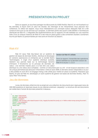 PRÉSENTATION DU PROJET
Dans ce rapport, je vous ferai partager ma découverte du SGBD NoSQL Riak KV, en me focalisant sur
les données, la façon dont on peut les stocker, les interroger et les mécanismes nous assurant leur
cohérence. En début de rapport, nous nous intéresserons aux concepts autour desquels Riak KV a été
construit ainsi que sur les services qu’il propose ; la dernière partie sera quant à elle dédiée à l’architecture
distribuée de Riak KV. L’intégralité des expérimentations de ce rapports ont été réalisées sur une machine
hôte Linux et chaque instance de Riak KV a été mise en place grâce à des containers Dockers (containers
fournis par Basho ou personnalisés par mes soins en fonction du besoin).
Riak KV
Riak KV (pour Riak Key-Value) est un système de
gestion de bases de données NoSQL, distribué et développé
en versions opensource et entreprise par la société Basho
Technologies. Il s’agit d’un système distribué scalable,
résistant aux pannes basé sur la technologie Dynamo
d’Amazon. Il fonctionne sur le principe de données clé-
valeur : une donnée insérée peut à la fois être une valeur
atomique ou une valeur plus complexe - comme un document json ou xml - et est toujours associée à une
clé unique permettant de retrouver l’information. Initié en août 2009, la dernière version disponible à ce jour
a été publiée en avril 2017; le langage Erlang a été utilisé pour mettre en place ce système. Précisons que
Basho, en plus de Riak KV, développe un autre système de gestion de bases de données NoSQL, Riak TS
(pour Riak Time Series).
Jeu de données
Le jeu de données utilisé lors de ce projet est une collection de documents json regroupant plus de
200 000 questions et réponses issues du jeu télévisé américain Jeopardy !. La structure de ces documents
est visible dans l’extrait de données présenté ci-dessous.
4
Version de Riak KV utilisée
Dans ce rapport, l’ensemble des opérations
seront réalisées sur la dernière version de
Riak KV à ce jour : v. 2.2.3
{
"air_date": "2003-06-06",
"answer": "Jolly Rancher",
"category": "CANDY",
"question": "Bill Harmsen, who raised horses in Colo., happily founded this candy co. in 1949 to make money during the winter",
"round": "Final Jeopardy!",
"show_number": 4335,
"value": null
},
{
"air_date": "2004-05-10",
"answer": "George III",
"category": "HISTORIC NICKNAMES",
"question": "Because of his Hanoverian heritage, American colonists called this monarch "German Georgie" or "Geordie"",
"round": "Jeopardy!",
"show_number": 4541,
"value": "$200"
}
 