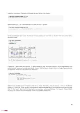 Essayons maintenant d’ajouter un nouveau serveur riak-kv-6 au cluster :
Demandons donc à un autre membre du cluster de nous y ajouter :
Nous constatons ici que riak-kv-3 est aussi en mesure d’ajouter une node au cluster. Voici le nouveau statut
de notre cluster :
Cependant l’ajout n’est pas complet. En effet, rappelons que le statut « joining » indique seulement que
cette nouvelle node est prête à rejoindre le cluster. Riak-kv-3 peut-elle prendre en charge l’ajout de cette
node dans le cluster et la répartition des données ?
Et bien non ! C’est ici qu’on constate le rôle de la « node claimant » ; elle est la seule à pouvoir modifer le
cluster. Il s’agit donc d’une node d’administration essentielle lorsque l’on veut mettre en place un cluster
Riak KV. Son accès doit être limité à un administrateur qui sait ce qu’il fait car c’est à partir d’elle et d’elle
seule que les actions impactantes sur le cluster peuvent être entreprises.
40
# riak-admin cluster join riak@172.17.0.2
Node riak@172.17.0.2 is not reachable!
# riak-admin cluster join riak@172.17.0.4
Success: staged join request for 'riak@172.17.0.7' to 'riak@172.17.0.4'
# riak-admin cluster status
---- Cluster Status ----
Ring ready: true
+----------------------------------+----------+---------------+-------+-------------+
| node | status | avail | ring |pending |
+----------------------------------+----------+---------------+-------+-------------+
| riak@172.17.0.7 | joining | up | 0.0 | |
|(C) riak@172.17.0.2 | valid | down ! | 20.3| -- |
| riak@172.17.0.3 | valid | down ! | 20.3| -- |
| riak@172.17.0.4 | valid | up | 20.3| -- |
| riak@172.17.0.5 | valid | up | 20.3| -- |
| riak@172.17.0.6 | valid | up | 18.8| -- |
+----------------------------------+----------+--------------+-------+---------------+
Key: (C) = Claimant; availability marked with '!' is unexpected
# riak-admin cluster plan
RPC to 'riak@172.17.0.4' failed: {'EXIT',
{{nodedown,'riak@172.17.0.2'},
{gen_server,call,
[{riak_core_claimant,'riak@172.17.0.2'},
plan,infnity]}}}
 