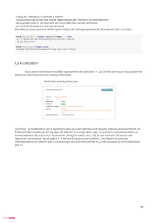 - calcul du hash pour la donnée à insérer
- récupération de la liste des nodes responsables de l’insertion de cette donnée
- récupération des n_val premiers serveurs listés (les nœuds primaires)
- envoi de la donnée sur ces trois serveurs
Par ailleurs, nous pouvons vérifer que la valeur de hashage associée à la donnée est bien un entier :
La réplication
Nous allons maintenant modifer le paramètre de réplication n_val de telle sorte que chaque donnée
se trouve désormais sur trois vnodes différentes.
Attention : la modifcation de ce paramètre alors que des données ont déjà été insérées précédemment est
fortement déconseillé par les équipes de Riak KV. Il ne s’agit donc pas d’une action à reproduire dans un
environnement de production. Après avoir changé la valeur de n_val, je suis contraint de lancer une
réparation sur chaque nœud (grâce à l’interface Erlang encore une fois). Ces étapes ne sont pas
intéressantes et ne refètent pas l’utilisation qui doit être faite de Riak KV, c’est pourquoi je ne les détaillerai
pas ici.
48
(riak@172.17.0.2)3> <<Integer_value:160/integer>> = Hash.
<<211,199,82,186,199,192,224,69,33,134,234,19,67,138,222,
23,191,153,67,72>>
(riak@172.17.0.2)4> Integer_value.
1209042107703822226148045677343061650479427175240
 