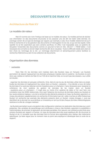 DÉCOUVERTE DE RIAK KV
Architecture de Riak KV
Le modèle clé-valeur
Riak KV comme son nom l’indique est basé sur le modèle clé-valeur. Ce modèle permet de stocker
une information (ici des documents structurés) et d’y associer une clé afn de traiter cette donnée. Un
avantage certain de ce type de stockage par rapport, par exemple, à celui d’un modèle relationnel est qu’il
limite la recherche et la récupération des documents à l’interrogation d’une clé, ce qui est très rapide. Cette
rapidité ne se fait cependant pas sans certains sacrifces. En effet, il est impossible avec ce système de
récupérer l’ensemble des documents comme on pourrait le faire en SQL (SELECT * FROM table) ; il est
nécessaire de connaître la clé de l’objet recherché afn de le visualiser. Toute la diffculté réside alors dans le
bon choix du nommage de la clé ; un nommage discriminant et sémantiquement précis facilitera la
recherche d’éléments au sein d’une collection de documents.
Organisation des données
• Les Buckets
Dans Riak KV, les données sont insérées dans des Buckets (seau en français). Les Buckets
permettent de séparer logiquement les données physiques insérées dans le système ; les Buckets ne sont
donc pas visibles en dehors de Riak KV sur l’OS de la machine hôte, ce ne sont pas des dossiers. Leur utilité
est double :
- organiser les données en groupes cohérents. Ainsi, dans le cas du jeu de données utilisé dans ce projet,
toutes les données ont logiquement leur place dans un Bucket « jeopardy ». SI je décide un jour de traiter
les données d’un autre jeu télévisé comme Questions pour un champion, il sera nécessaire pour respecter la
cohérence de mon système de gestion de données de les insérer dans un Bucket
« questions_pour_un_champion ». Il s’agit plus ou moins d’un système de table si l’on veut faire une
corrélation avec les SGBD relationnels, mis à part l’absence de structure de données relative au Buckets et
leur seule existence logique. Lors de la recherche des éléments présents en base, les Buckets apportent un
niveau de précision supplémentaire à la recherche d’information par clé ; celle-ci se fera en effet d’abord par
Bucket (on recherche par exemple des éléments présents dans un Bucket «meteo_limoges »), puis par
identifant de la donnée (on aura attribué un timestamp en tant qu’id des chaque données météorologiques
relatives à la ville de Limoges insérées).
- les Buckets permettent aussi une gestion des confguration relatives à la réplication des données qui y sont
présentes. Des variables de paramétrage sont attribuées à chacun des Buckets, apportant la possibilité à
l’administrateur de prioriser la réplication de données sensibles, d’en assurer une cohérence plus forte pour
certains Buckets par rapport à d’autres. Un type de données peut être aussi appliqué afn de structurer le
Bucket et de n’y accepter que des données dont le format sera exploitable pour réaliser des traitements
spécifques. (je reste vague pour le moment mais ce point sera expliqué et développé dans la suite de ce
rapport).
5
 