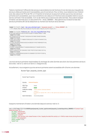 Testons maintenant l’effcacité des serveurs secondaires lors de l’écriture d’une donnée pour laquelle les
serveurs cibles primaires sont inaccessibles, puis d’une lecture. Pour ce faire, nous testerons tout d’abord
avec des valeurs de PR et de PW à 3 (l’insertion et la lecture ne pourront se faire que si tous les serveurs
primaires sont accessibles), puis nous remettrons ces valeurs à 0 (l’écriture sera acceptée même si aucun
serveur primaire n’est accessible ; il en va de même pour la lecture de cette donnée). Nous allons essayer
d’insérer une donnée pour un document d’id « show_999999 ». Récupérons tout d’abord la liste des
serveurs primaires afn de les désactiver au moment de l’écriture de la donnée :
Les trois serveurs primaires responsables du stockage de cette donnée sera donc les trois premiers serveurs
de la liste : riak-kv-5, riak-kv et riak-kv-2. Éteignons les.
Actuellement, nous exigeons que les serveurs primaires soient accessibles afn d’écrire une donnée :
Essayons maintenant d’insérer une donnée depuis le serveur riak-kv-3 :
50
(riak@172.17.0.2)1> Hash = riak_core_util:chash_key({<<"jeopardy_bucket">>, <<"show_999999">>}).
<<211,199,82,186,199,192,224,69,33,134,234,19,67,138,222, 23,191,153,67,72>>
(riak@172.17.0.2)2> Preference_list = riak_core_ring:prefist(Hash, Ring).
[{730750818665451459101842416358141509827966271488,
'riak@172.17.0.6'},
{913438523331814323877303020447676887284957839360,
'riak@172.17.0.2'},
{1096126227998177188652763624537212264741949407232,
'riak@172.17.0.3'},
{1278813932664540053428224228626747642198940975104,
'riak@172.17.0.4'},
{0,'riak@172.17.0.2'},
{182687704666362864775460604089535377456991567872,
'riak@172.17.0.3'},
{365375409332725729550921208179070754913983135744,
'riak@172.17.0.4'},
{548063113999088594326381812268606132370974703616,
'riak@172.17.0.5'}]
curl -v -X PUT http://172.17.0.4:8098/types/jeoprady_bucket_type/buckets/jeopardy_bucket/keys/show_999999 -H "Content-Type:
application/json" -d ‘{
"air_date": "2003-06-06",
"answer": "Jolly Rancher",
"category": "CANDY",
"question": "Bill Harmsen, who raised horses in Colo., happily founded this candy co. in 1949 to make money during the winter",
"round": "Final Jeopardy!",
"show_number": 4335,
"value": null
}’
 
