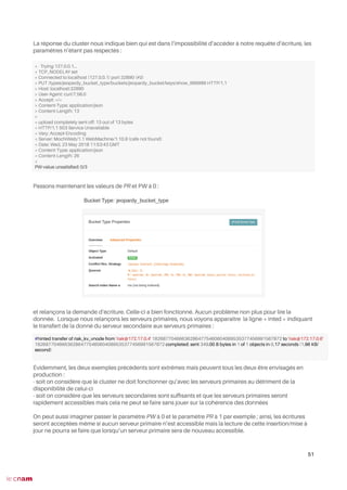 La réponse du cluster nous indique bien qui est dans l’impossibilité d’accéder à notre requête d’écriture, les
paramètres n’étant pas respectés :
Passons maintenant les valeurs de PR et PW à 0 :
et relançons la demande d’écriture. Celle-ci a bien fonctionné. Aucun problème non plus pour lire la
donnée. Lorsque nous relançons les serveurs primaires, nous voyons apparaître la ligne « inted » indiquant
le transfert de la donné du serveur secondaire aux serveurs primaires :
Évidemment, les deux exemples précédents sont extrêmes mais peuvent tous les deux être envisagés en
production :
- soit on considère que le cluster ne doit fonctionner qu’avec les serveurs primaires au détriment de la
disponibilité de celui-ci
- soit on considère que les serveurs secondaires sont suffsants et que les serveurs primaires seront
rapidement accessibles mais cela ne peut se faire sans jouer sur la cohérence des données
On peut aussi imaginer passer le paramètre PW à 0 et le paramètre PR à 1 par exemple ; ainsi, les écritures
seront acceptées même si aucun serveur primaire n’est accessible mais la lecture de cette insertion/mise à
jour ne pourra se faire que lorsqu’un serveur primaire sera de nouveau accessible.
51
* Trying 127.0.0.1...
* TCP_NODELAY set
* Connected to localhost (127.0.0.1) port 32890 (#0)
> PUT /types/jeopardy_bucket_type/buckets/jeopardy_bucket/keys/show_999999 HTTP/1.1
> Host: localhost:32890
> User-Agent: curl/7.58.0
> Accept: */*
> Content-Type: application/json
> Content-Length: 13
>
* upload completely sent off: 13 out of 13 bytes
< HTTP/1.1 503 Service Unavailable
< Vary: Accept-Encoding
< Server: MochiWeb/1.1 WebMachine/1.10.9 (cafe not found)
< Date: Wed, 23 May 2018 11:53:43 GMT
< Content-Type: application/json
< Content-Length: 26
<
PW-value unsatisfed: 0/3
#hinted transfer of riak_kv_vnode from 'riak@172.17.0.4' 182687704666362864775460604089535377456991567872 to 'riak@172.17.0.6'
182687704666362864775460604089535377456991567872 completed: sent 349.00 B bytes in 1 of 1 objects in 0.17 seconds (1.96 KB/
second)
 