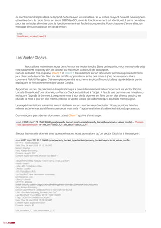 Je n’entreprendrai pas dans ce rapport de tests avec les variables r et w, celles-ci ayant déjà été développées
et testées dans le cours (avec un autre SGBD NoSQL mais le fonctionnement est identique).Il en va de même
pour les variables dw et rw dont le fonctionnement est facile à comprendre. Pour chacune d’entre elles, un
message similaire apparaît en cas d’erreur :
Les Vector Clocks
Nous allons maintenant nous pencher sur les vector clocks. Dans cette partie, nous mettrons de côté
nos documents jeopardy afn de faciliter au maximum la lecture de ce rapport.
Dans le scénario mis en place, Client 1 et Client 2 travaillerons sur un document commun qu’ils mettront à
jour chacun de leur côté. Bien sûr des confits apparaîtront entre ces mises à jour, nous verrons alors
comment Riak KV les gère. Cet exemple reprendra le schéma explicatif introduit dans la précédente partie
expliquant le fonctionnement des Vector Clocks.
Apportons un peu de précision à l’explication qui a précédemment été faite concernant les Vector Clocks.
Lors de l’insertion d’une donnée, un Vector Clock est attribué à l’objet ; il faut le voir comme une timestamp
indiquant l’âge de la donnée. Lorsqu’une mise à jour de la donnée est faite par un des clients, celui-ci, en
plus de la mise à jour en elle-même, précise le Vector Clock de la donnée qu’il souhaite mettre à jour.
Les expérimentations suivantes seront réalisées sur un seul serveur du cluster. Nous pourrions faire les
mêmes expériences sur différents serveurs mais cela n’apporterait rien à la démonstration du processus.
Commençons par créer un document ; c’est Client 1 qui va s’en charger.
Si nous lisons cette donnée ainsi que son header, nous constatons qu’un Vector Clock lui a été assigné :
52
#curl -X PUT http://172.17.0.2:8098/types/jeopardy_bucket_type/buckets/jeopardy_bucket/keys/vclocks_values_confict-H "Content-
Type: application/json" -d "{"cle_un":"valeur_1_1","cle_deux":"valeur_2_1"}"
#curl -i GET http://172.17.0.2:8098/types/jeopardy_bucket_type/buckets/jeopardy_bucket/keys/vclocks_values_confict
HTTP/1.1 403 Forbidden
Date: Thu, 24 May 2018 11:13:26 GMT
Server: Apache
Vary: Accept-Encoding
Content-Length: 202
Content-Type: text/html; charset=iso-8859-1
<!DOCTYPE HTML PUBLIC "-//IETF//DTD HTML 2.0//EN">
<html><head>
<title>403 Forbidden</title>
</head><body>
<h1>Forbidden</h1>
<p>You don't have permission to access /
on this server.</p>
</body></html>
HTTP/1.1 200 OK
X-Riak-Vclock: aa85hYGBgzGDKBVI8+xkWvg9ne5HOwHjleAZTImMeK4N5UPUVviwA
Vary: Accept-Encoding
Server: MochiWeb/1.1 WebMachine/1.10.9 (cafe not found)
Link: </buckets/jeopardy_bucket>; rel="up"
Last-Modifed: Thu, 24 May 2018 11:09:19 GMT
ETag: "2t0OFfJHXrw9NjuJWDGqhE"
Date: Thu, 24 May 2018 11:13:26 GMT
Content-Type: application/json
Content-Length: 41
{clé_un:valeur_1_1,clé_deux:valeur_2_1}
Error:
{insuffcient_vnodes,2,need,3}
 