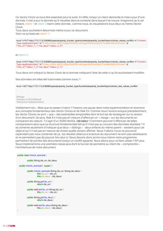 Ce Vector Clock va nous être essentiel pour la suite. En effet, lorsqu’un client demande la mise à jour d’une
donnée, il met à jour la donnée qu’il visualise dans le contexte dans lequel il se trouve. Imaginons qu’à cet
instant, client 1 et client 2 lisent cette donnée ; comme nous, ils visualiserons tous deux ce même Vector
Clock.
Tous deux souhaitent désormais mettre à jour ce document.
Voici ce qu’exécute client 1 :
et client 2 :
Tous deux ont indiqué la Vector Clock de la donnée indiquant l’état de celle-ci qu’ils souhaitaient modifer.
Nos données ont elles été fusionnées comme voulu ? :
Visiblement non… Mais que se passe-t-il alors ? Faisons une pause dans notre expérimentation et revenons
aux concepts fondamentaux des Vector Clocks et de Riak KV. Comme nous l’avions évoqué précédemment,
les Vector Clocks ne sont « que » des estampilles temporelles dont le but est de renseigner sur la version
d’un document. De plus, Riak KV n’est pas en mesure d’effectuer un « merge » sur les documents en
comparant les valeurs : il s’agit d’un SGBD NoSQL clé:valeur ! Comment pourrait-il effectuer de telles
comparaisons alors que sa structure fondamentale fait qu’il n’est pas au courant des données stockées ? Il
se contente seulement d’indiquer que deux « siblings » - deux enfants du même parent – existent pour cet
objet et qu’il n’est pas en mesure de choisir quelle version affcher. Nous n’allons (nous ne pouvons)
cependant pas nous contenter de ça : les résultat obtenus à la lecture du document ne sont pas satisfaisants
et ne permettent pas de pouvoir lire celui-ci. Nous devons donc écrire nous même notre programme
permettant de joindre des documents lorsqu’un confit apparaît. Nous allons pour ce faire utiliser l’API java .
Nous implémentons une première classe java dont le but est de permettre au client de « comprendre »
l’architecture de notre document.
53
#curl -X PUT http://172.17.0.2:8098/types/jeopardy_bucket_type/buckets/jeopardy_bucket/keys/vclocks_values_confict -H "Content-
Type: application/json" -H "X-Riak-Vclock: a85hYGBgzGDKBVI8+xkWvg9ne5HOwHjleAZTImMeK4N5UPUVviwA" -d
'{"cle_un":"valeur_1_1","cle_deux":"valeur_2_2"}'
#curl -X PUT http://172.17.0.2:8098/types/jeopardy_bucket_type/buckets/jeopardy_bucket/keys/vclocks_values_confict -H "Content-
Type: application/json" -H "X-Riak-Vclock: a85hYGBgzGDKBVI8+xkWvg9ne5HOwHjleAZTImMeK4N5UPUVviwA" -d
'{"cle_un":"valeur_1_2","cle_deux":"valeur_2_1"}'
#curl -i GET http://172.17.0.2:8098/types/jeopardy_bucket_type/buckets/jeopardy_bucket/keys/vclocks_test_values_confict
.
.
.
Siblings:
2HaDgru1ivZhGl2BElsoj5
Y60ZyoA2v7qRpdoEOeew2
public class Vclock_example {
public String clé_un, clé_deux;
public Vclock_example() {super();}
public Vclock_example(String clé_un, String clé_deux) {
this.clé_un = clé_un;
this.clé_deux = clé_deux;}
public String getClé_un() {
return clé_un;}
public void setClé_un(String clé_un) {
this.clé_un = clé_un;}
public String getClé_deux() {
return clé_deux;}
public void setClé_deux(String clé_deux) {
this.clé_deux = clé_deux;}
}
 