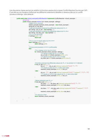 Une deuxième classe permet de redéfnir la fonction resolve de la classe ConfictResolver fournie par l’API.
C’est elle qui se chargera d’effectuer les différents traitements détaillés ci-dessous dès qu’un confit
(plusieurs siblings ) sera détecté :
54
public static class Vclock_exampleConfictResolver implements ConfictResolver<Vclock_example> {
@Override
public Vclock_example resolve(List<Vclock_example> siblings) {
//Objet Vclock_example
Vclock_example resolved_vclock_example = new Vclock_example();
String clé_un, clé_deux;
//Liste sans doublons contenant les différentes valeurs de clé_un
Set<String> clé_un_set = new HashSet<>();
//Liste sans doublons contenant les différentes valeurs de clé_deux
Set<String> clé_deux_set = new HashSet<>();
//S'il n'y a pas de confit
if (siblings.size() == 0) {
return null;
}
//S'il n'y a qu'une seule valeur du document
else if (siblings.size() == 1) {
return siblings.get(0);
}
//Si nous avons plusieurs versions confictuelles
else {
//Pour chaque version du document
for (Vclock_example vclock_example : siblings) {
//On ajoute la valeur de clé_un à la liste
clé_un_set.add(vclock_example.getClé_un());
//On ajoute la valeur de clé_deux à la liste
clé_deux_set.add(vclock_example.getClé_deux());
}
//Si la liste contenant les différentes valeurs de clé_un ne contient qu'un élément
if (clé_un_set.size() <= 1) {
clé_un = """ + clé_un_set.toString().replaceAll("[[]]", "") + """;
//On stocke la valeur de clé_un dans notre objet
resolved_vclock_example.setClé_un(clé_un);
} else {
clé_un = "["" + clé_un_set.toString().replaceAll("[[]]", "").replace(", ", "","") + ""]";
//On stocke un tableau des valeurs de clé_un dans notre objet
resolved_vclock_example.setClé_un(clé_un);
}
//Même traitement que clé_un
if (clé_deux_set.size() <= 1) {
clé_deux = """ + clé_deux_set.toString().replaceAll("[[]]", "") + """;
resolved_vclock_example.setClé_deux(clé_deux);
} else {
clé_deux = "["" + clé_deux_set.toString().replaceAll("[[]]", "").replace(", ", "","")
+ ""]";
resolved_vclock_example.setClé_deux(clé_deux);
}
//On retourne l'objet
return resolved_vclock_example;
}
}
}
 